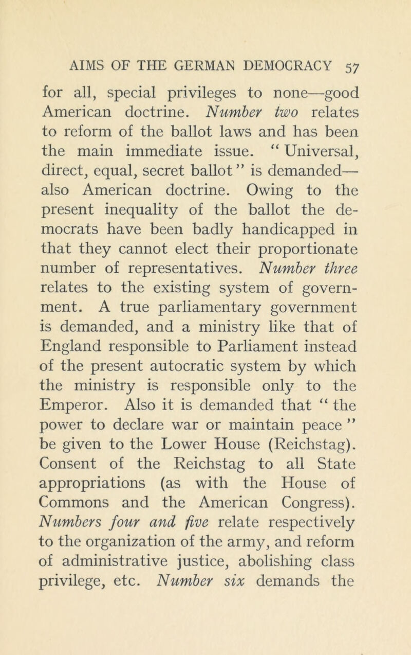 for all, special privileges to none—good American doctrine. Number two relates to reform of the ballot laws and has been the main immediate issue. “ Universal, direct, equal, secret ballot” is demanded— also American doctrine. Owing to the present inequality of the ballot the de- mocrats have been badly handicapped in that they cannot elect their proportionate number of representatives. Number three relates to the existing system of govern- ment. A true parliamentary government is demanded, and a ministry like that of England responsible to Parliament instead of the present autocratic system by which the ministry is responsible onty to the Emperor. Also it is demanded that “ the power to declare war or maintain peace ” be given to the Lower House (Reichstag). Consent of the Reichstag to all State appropriations (as with the House of Commons and the American Congress). Numbers four and five relate respectively to the organization of the army, and reform of administrative justice, abolishing class privilege, etc. Number six demands the