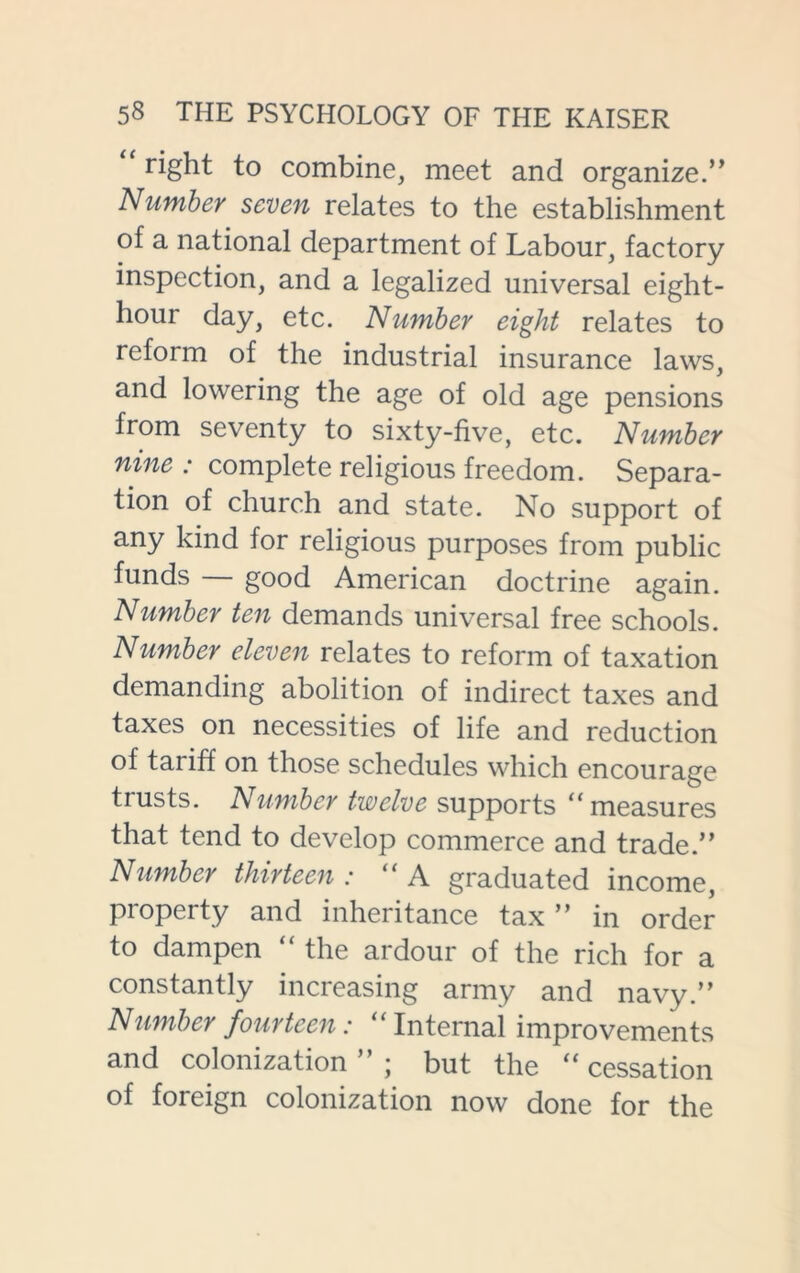 right to combine, meet and organize.” Number seven relates to the establishment of a national department of Labour, factory inspection, and a legalized universal eight- hour day, etc. Number eight relates to reform of the industrial insurance laws, and lowering the age of old age pensions from seventy to sixty-five, etc. Number nine : complete religious freedom. Separa- tion of church and state. No support of any kind for religious purposes from public funds good American doctrine again. Number ten demands universal free schools. Number eleven relates to reform of taxation demanding abolition of indirect taxes and taxes on necessities of life and reduction of tariff on those schedules which encourage trusts. Number twelve supports “ measures that tend to develop commerce and trade.” Number thirteen : “ A graduated income, property and inheritance tax ” in order to dampen “ the ardour of the rich for a constantly increasing army and navy.” Number fourteen: “ Internal improvements and colonization ” ; but the “ cessation of foreign colonization now done for the