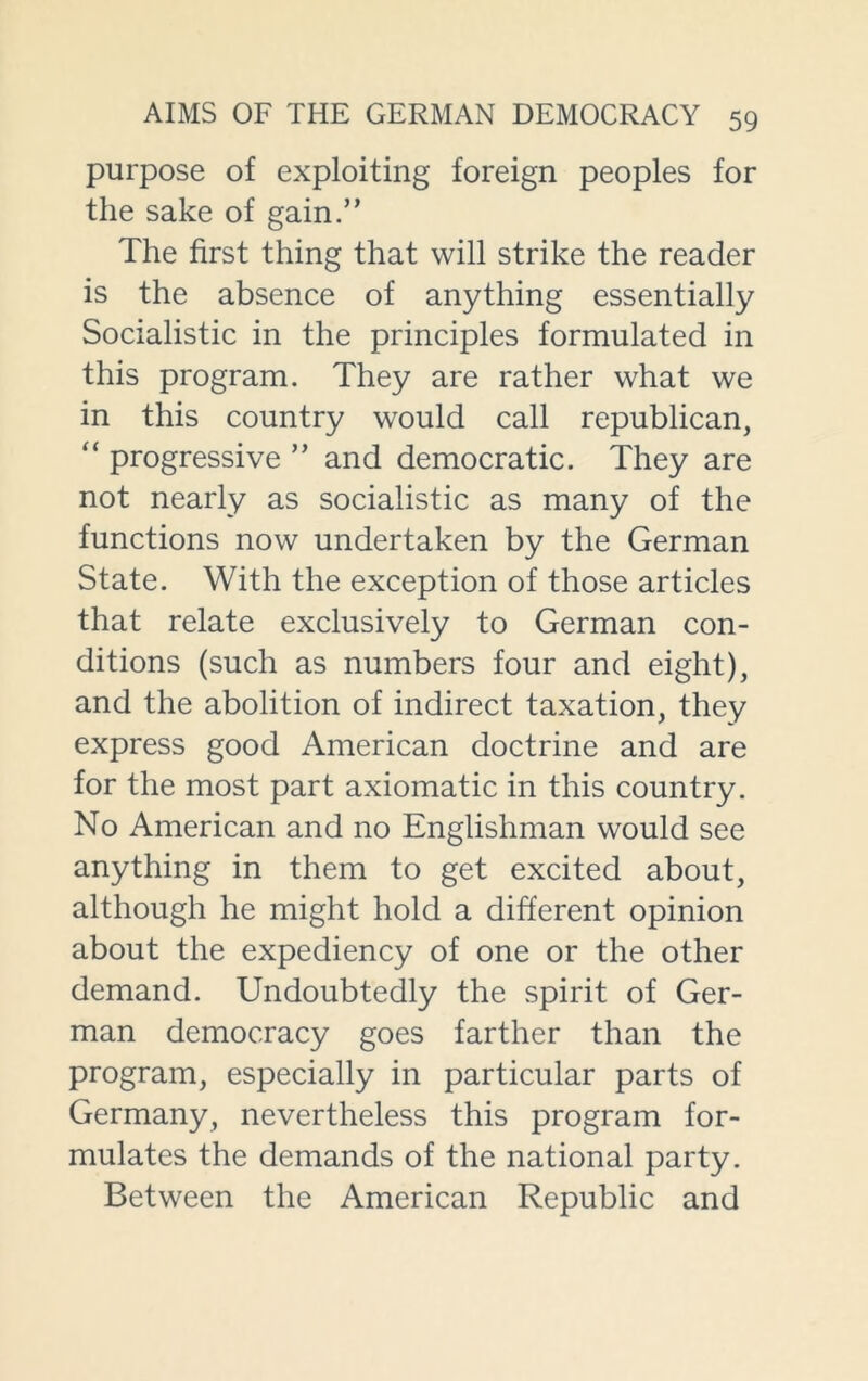 purpose of exploiting foreign peoples for the sake of gain.” The first thing that will strike the reader is the absence of anything essentially Socialistic in the principles formulated in this program. They are rather what we in this country would call republican, “ progressive ” and democratic. They are not nearly as socialistic as many of the functions now undertaken by the German State. With the exception of those articles that relate exclusively to German con- ditions (such as numbers four and eight), and the abolition of indirect taxation, they express good American doctrine and are for the most part axiomatic in this country. No American and no Englishman would see anything in them to get excited about, although he might hold a different opinion about the expediency of one or the other demand. Undoubtedly the spirit of Ger- man democracy goes farther than the program, especially in particular parts of Germany, nevertheless this program for- mulates the demands of the national party. Between the American Republic and