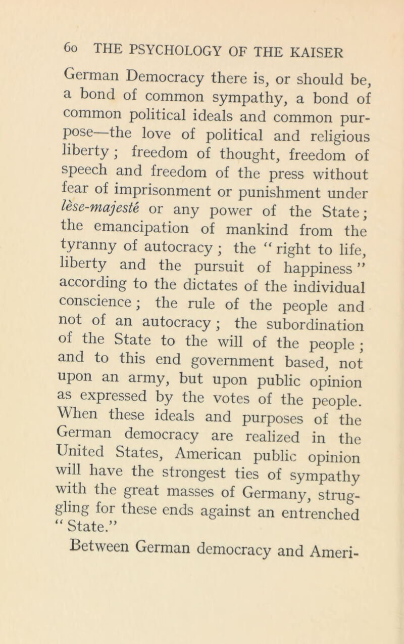 German Democracy there is, or should be, a bond of common sympathy, a bond of common political ideals and common pur- pose the love of political and religious liberty ; freedom of thought, freedom of speech and freedom of the press without fear of imprisonment or punishment under lese-majeste or any power of the State ; the emancipation of mankind from the tyranny of autocracy ; the “ right to life, libeity and the pursuit of happiness” according to the dictates of the individual conscience; the rule of the people and not of an autocracy ; the subordination of the State to the will of the people ; and to this end government based, not upon an army, but upon public opinion as expressed by the votes of the people. When these ideals and purposes of the German democracy are realized in the United States, American public opinion will have the strongest ties of sympathy with the great masses of Germany, strug- gling for these ends against an entrenched “ State.” Between German democracy and Ameri-