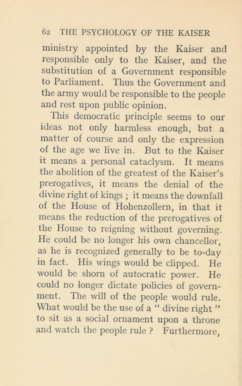 ministry appointed by the Kaiser and responsible only to the Kaiser, and the substitution of a Government responsible to Parliament. Thus the Government and the army would be responsible to the people and rest upon public opinion. This democratic principle seems to our ideas not only harmless enough, but a matter of course and only the expression of the age we live in. But to the Kaiser it means a personal cataclysm. It means the abolition of the greatest of the Kaiser’s prerogatives, it means the denial of the divine right of kings ; it means the downfall of the House of Hohenzollern, in that it means the reduction of the prerogatives of the House to reigning without governing. He could be no longer his own chancellor, as he is recognized generally to be to-day in fact. His wings would be clipped. He would be shorn of autocratic power. He could no longer dictate policies of govern- ment. The will of the people would rule. What would be the use of a “ divine right ” to sit as a social ornament upon a throne and watch the people rule ? Furthermore,