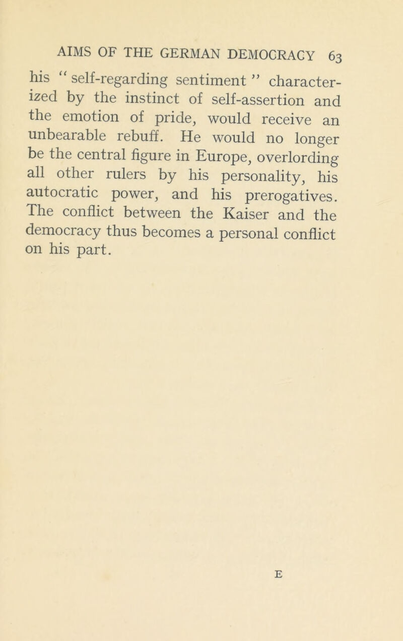 his “ self-regarding sentiment ” character- ized by the instinct of self-assertion and the emotion of pride, would receive an unbearable rebuff. He would no longer be the central figure in Europe, overlording all other rulers by his personality, his autocratic power, and his prerogatives. The conflict between the Kaiser and the democracy thus becomes a personal conflict on his part. E