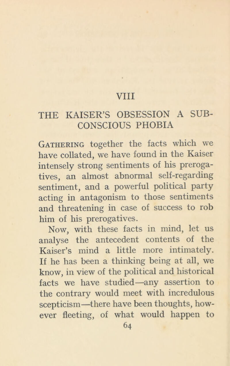 VIII THE KAISER’S OBSESSION A SUB- CONSCIOUS PHOBIA Gathering together the facts which we have collated, we have found in the Kaiser intensely strong sentiments of his preroga- tives, an almost abnormal self-regarding sentiment, and a powerful political party acting in antagonism to those sentiments and threatening in case of success to rob him of his prerogatives. Now, with these facts in mind, let us analyse the antecedent contents of the Kaiser’s mind a little more intimately. If he has been a thinking being at all, we know, in view of the political and historical facts we have studied—any assertion to the contrary would meet with incredulous scepticism—there have been thoughts, how- ever fleeting, of what would happen to