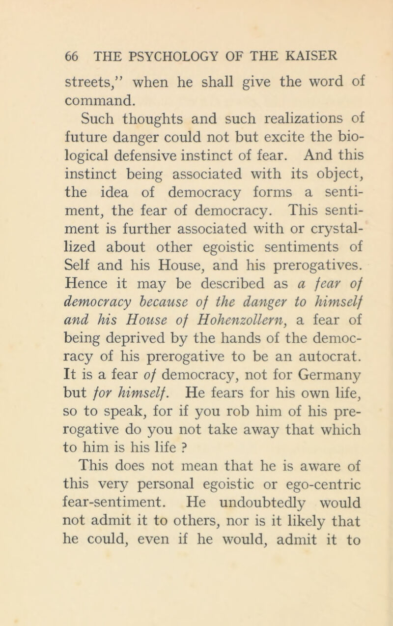 streets,” when he shall give the word of command. Such thoughts and such realizations of future danger could not but excite the bio- logical defensive instinct of fear. And this instinct being associated with its object, the idea of democracy forms a senti- ment, the fear of democracy. This senti- ment is further associated with or crystal- lized about other egoistic sentiments of Self and his House, and his prerogatives. Hence it may be described as a fear of democracy because of the danger to himself and his House of Hohenzollern, a fear of being deprived by the hands of the democ- racy of his prerogative to be an autocrat. It is a fear of democracy, not for Germany but for himself. He fears for his own life, so to speak, for if you rob him of his pre- rogative do you not take away that which to him is his life ? This does not mean that he is aware of this very personal egoistic or ego-centric fear-sentiment. He undoubtedly would not admit it to others, nor is it likely that he could, even if he would, admit it to