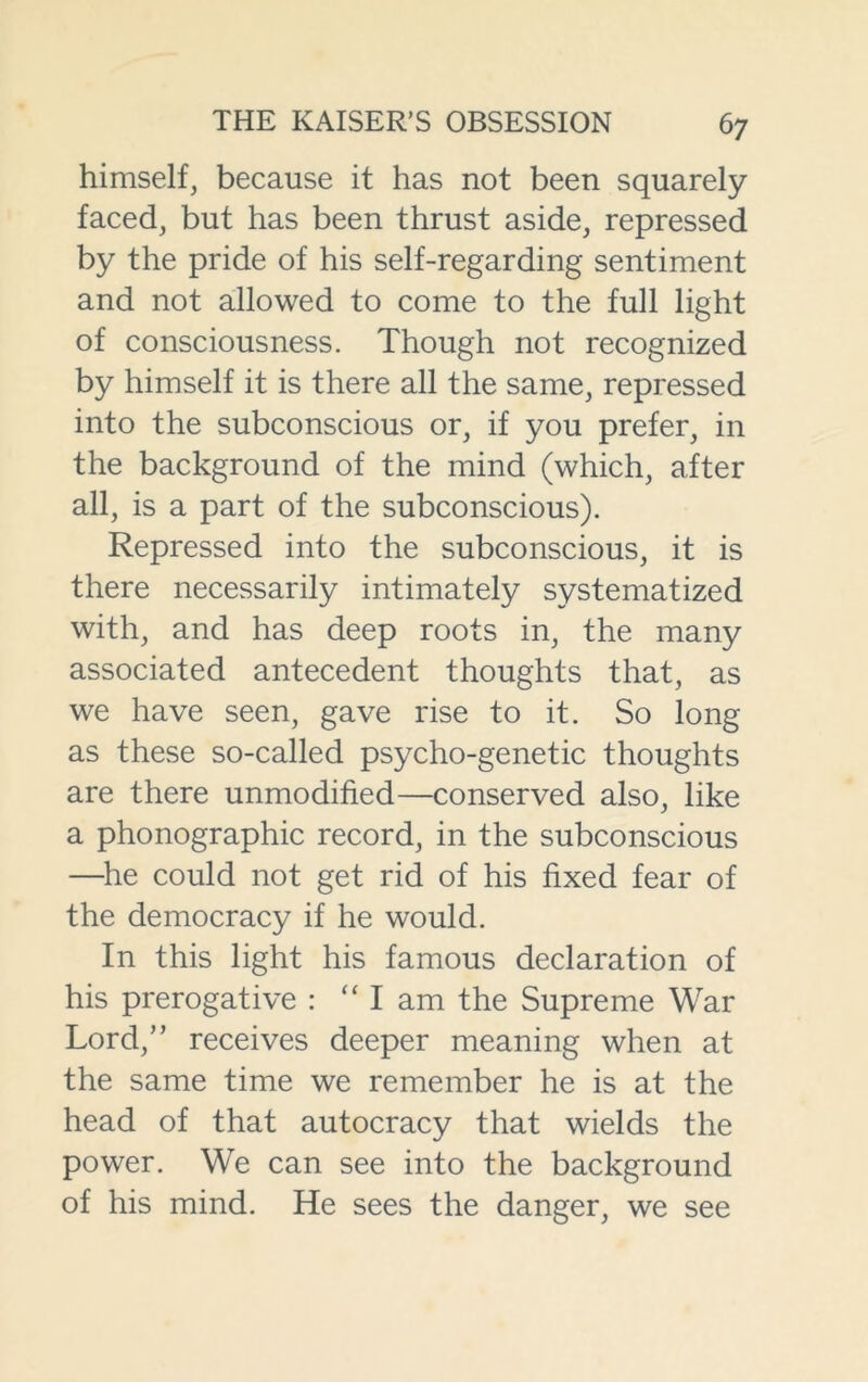 himself, because it has not been squarely faced, but has been thrust aside, repressed by the pride of his self-regarding sentiment and not allowed to come to the full light of consciousness. Though not recognized by himself it is there all the same, repressed into the subconscious or, if you prefer, in the background of the mind (which, after all, is a part of the subconscious). Repressed into the subconscious, it is there necessarily intimately systematized with, and has deep roots in, the many associated antecedent thoughts that, as we have seen, gave rise to it. So long as these so-called psycho-genetic thoughts are there unmodified—conserved also, like a phonographic record, in the subconscious —he could not get rid of his fixed fear of the democracy if he would. In this light his famous declaration of his prerogative : “I am the Supreme War Lord,” receives deeper meaning when at the same time we remember he is at the head of that autocracy that wields the power. We can see into the background of his mind. He sees the danger, we see