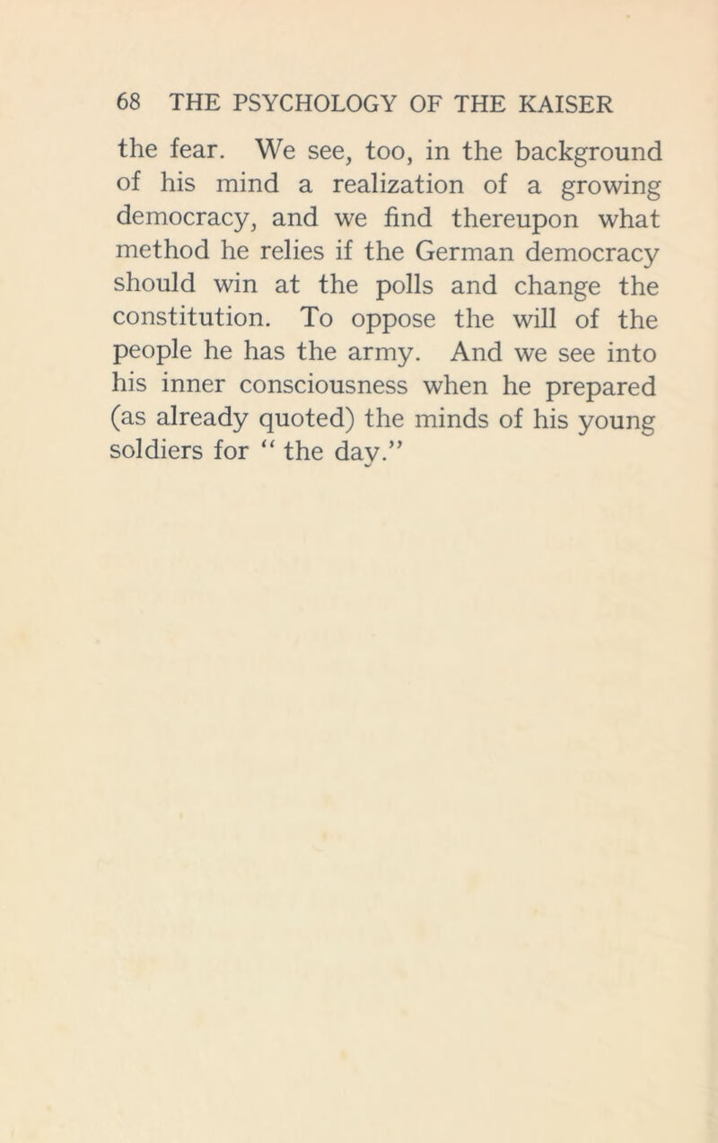 the fear. We see, too, in the background of his mind a realization of a growing democracy, and we find thereupon what method he relies if the German democracy should win at the polls and change the constitution. To oppose the will of the people he has the army. And we see into his inner consciousness when he prepared (as already quoted) the minds of his young soldiers for “ the day.”