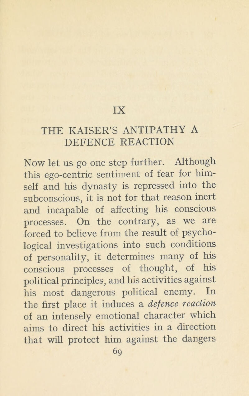IX THE KAISER’S ANTIPATHY A DEFENCE REACTION Now let us go one step further. Although this ego-centric sentiment of fear for him- self and his dynasty is repressed into the subconscious, it is not for that reason inert and incapable of affecting his conscious processes. On the contrary, as we are forced to believe from the result of psycho- logical investigations into such conditions of personality, it determines many of his conscious processes of thought, of his political principles, and his activities against his most dangerous political enemy. In the first place it induces a defence reaction of an intensely emotional character which aims to direct his activities in a direction that will protect him against the dangers