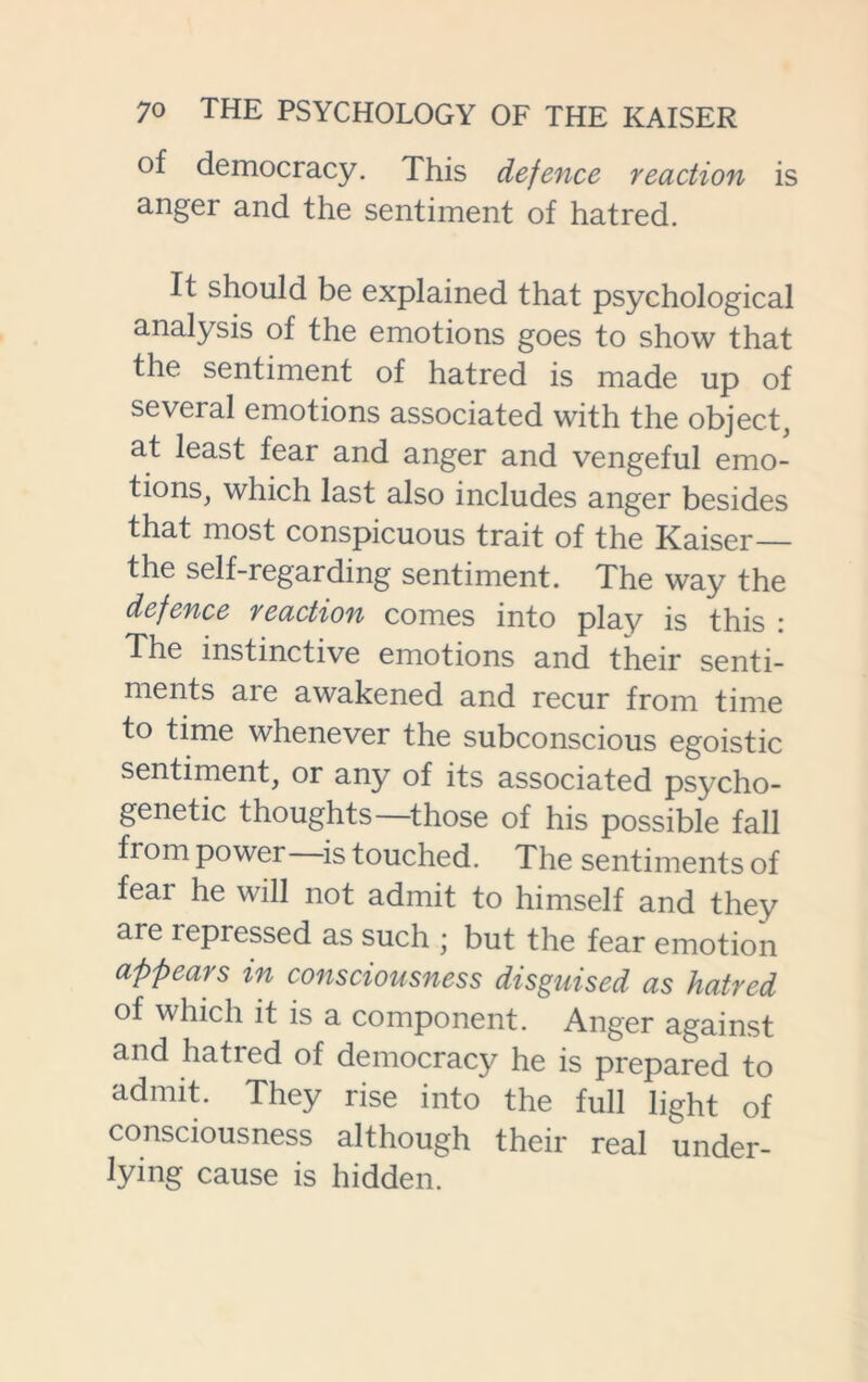 of democracy. This defence reaction is anger and the sentiment of hatred. It should be explained that psychological analysis of the emotions goes to show that the sentiment of hatred is made up of several emotions associated with the object, at least fear and anger and vengeful emo- tions, which last also includes anger besides that most conspicuous trait of the Kaiser— the self-regarding sentiment. The way the defence reaction comes into play is this : The instinctive emotions and their senti- ments are awakened and recur from time to time whenever the subconscious egoistic sentiment, or any of its associated psycho- genetic thoughts—those of his possible fall from power is touched. The sentiments of fear he will not admit to himself and they are repressed as such ; but the fear emotion appears in consciousness disguised as hatred of which it is a component. Anger against and hatred of democracy he is prepared to admit. They rise into the full light of consciousness although their real under- lying cause is hidden.