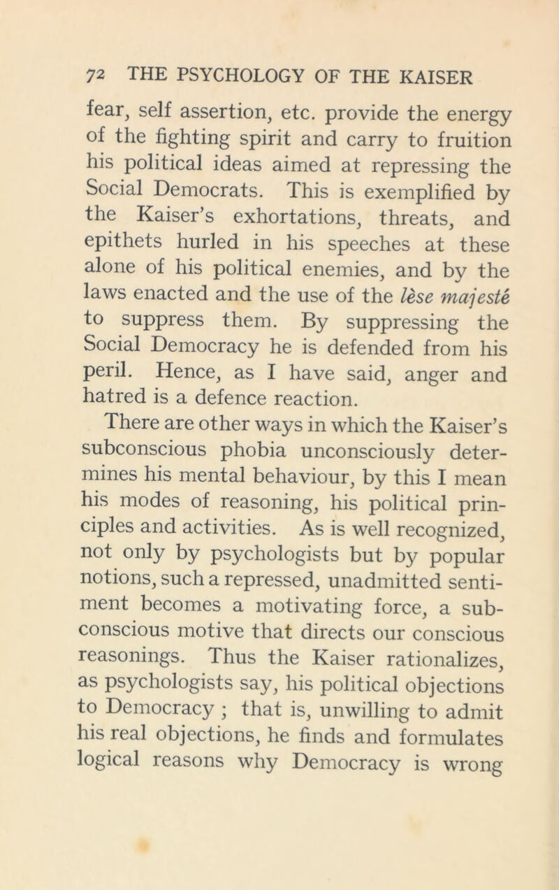 fear, self assertion, etc. provide the energy of the fighting spirit and carry to fruition his political ideas aimed at repressing the Social Democrats. This is exemplified by the Kaiser’s exhortations, threats, and epithets hurled in his speeches at these alone of his political enemies, and by the laws enacted and the use of the lese majeste to suppress them. By suppressing the Social Democracy he is defended from his peril. Hence, as I have said, anger and hatred is a defence reaction. There are other ways in which the Kaiser’s subconscious phobia unconsciously deter- mines his mental behaviour, by this I mean his modes of reasoning, his political prin- ciples and activities. As is well recognized, not only by psychologists but b}^ popular notions, such a repressed, unadmitted senti- ment becomes a motivating force, a sub- conscious motive that directs our conscious reasonings. Thus the Kaiser rationalizes, as psychologists say, his political objections to Democracy ; that is, unwilling to admit his real objections, he finds and formulates logical reasons why Democracy is wrong