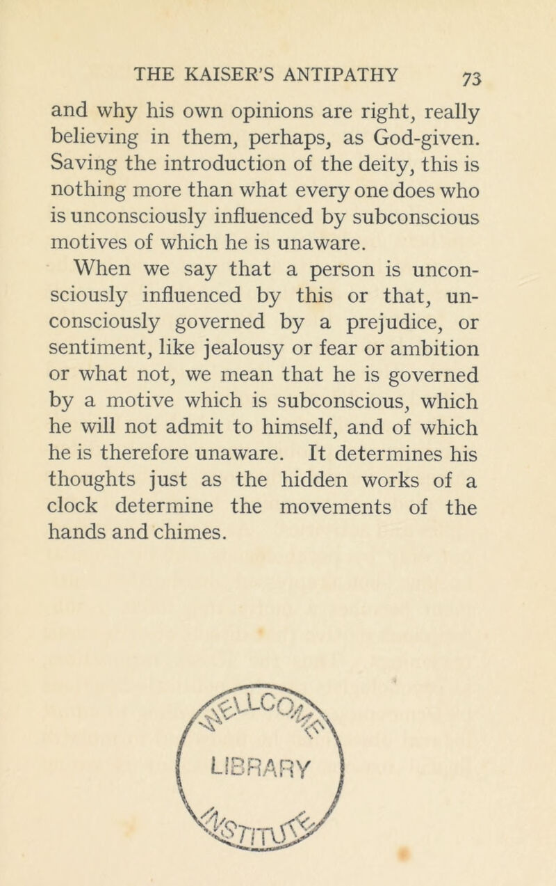 and why his own opinions are right, really believing in them, perhaps, as God-given. Saving the introduction of the deity, this is nothing more than what every one does who is unconsciously influenced by subconscious motives of which he is unaware. When we say that a person is uncon- sciously influenced by this or that, un- consciously governed by a prejudice, or sentiment, like jealousy or fear or ambition or what not, we mean that he is governed by a motive which is subconscious, which he will not admit to himself, and of which he is therefore unaware. It determines his thoughts just as the hidden works of a clock determine the movements of the hands and chimes.