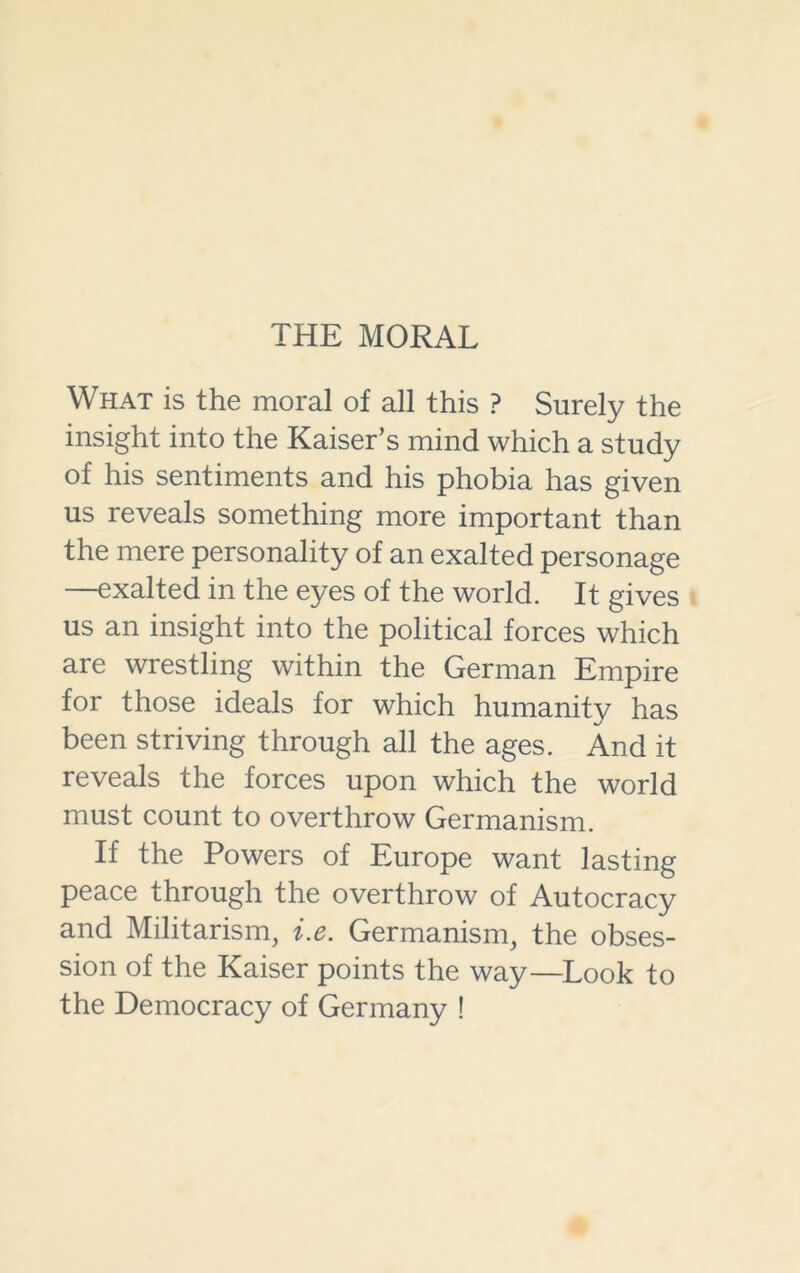 THE MORAL What is the moral of all this ? Surely the insight into the Kaiser’s mind which a study of his sentiments and his phobia has given us reveals something more important than the mere personality of an exalted personage —exalted in the eyes of the world. It gives us an insight into the political forces which are wrestling within the German Empire for those ideals for which humanity has been striving through all the ages. And it reveals the forces upon which the world must count to overthrow Germanism. If the Powers of Europe want lasting peace through the overthrow of Autocracy and Militarism, i.e. Germanism, the obses- sion of the Kaiser points the way—Look to the Democracy of Germany !
