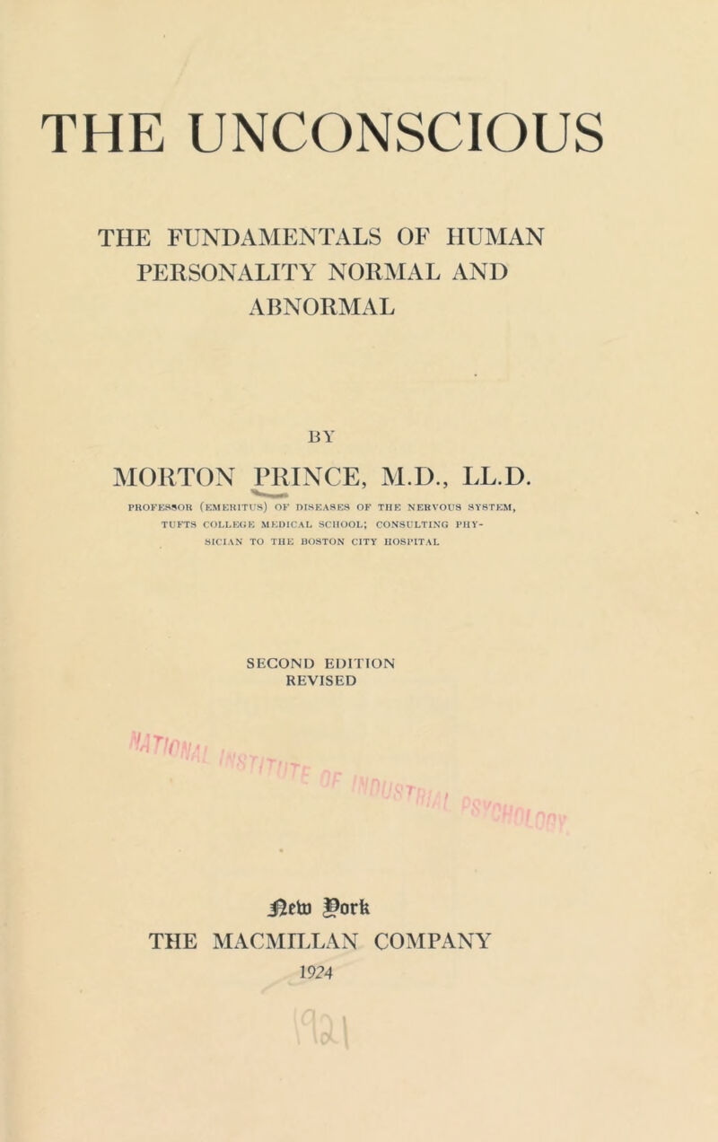 THE UNCONSCIOUS THE FUNDAMENTALS OF HUMAN PERSONALITY NORMAL AND ABNORMAL BY MORTON PRINCE, M.D., LL.D. PROFESSOR (EMERITUS) OF DISEASES OF THE NERVOUS SYSTEM, TUFTS COLLEGE MEDICAL SCHOOL*, CONSULTING PHY- SICIAN TO THE BOSTON CITY HOSPITAL SECOND EDITION REVISED JJeto l^orU TIIE MACMILLAN COMPANY 1924