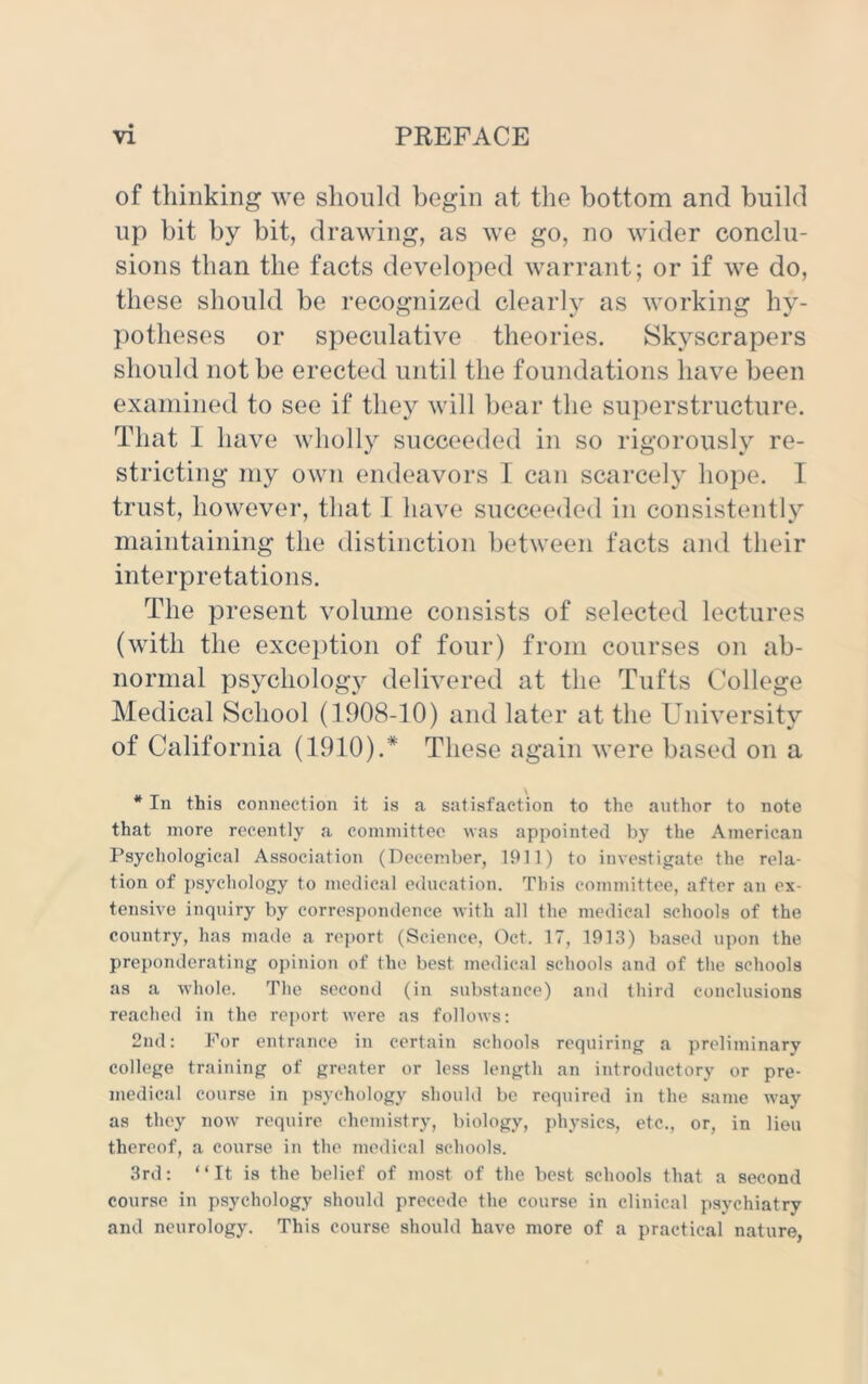 of thinking we should begin at the bottom and build up bit by bit, drawing, as we go, no wider conclu- sions than the facts developed warrant; or if we do, these should be recognized clearly as working hy- potheses or speculative theories. Skyscrapers should not be erected until the foundations have been examined to see if they will bear the superstructure. That I have wholly succeeded in so rigorously re- stricting my own endeavors I can scarcely hope. I trust, however, that I have succeeded in consistently maintaining the distinction between facts and their interpretations. The present volume consists of selected lectures (with the exception of four) from courses on ab- normal psychology delivered at the Tufts College Medical School (1908-10) and later at the University of California (1910).* These again were based on a * In this connection it is a satisfaction to the author to note that more recently a committee was appointed by the American Psychological Association (December, 1911) to investigate the rela- tion of psychology to medical education. This committee, after an ex- tensive inquiry by correspondence with all the medical schools of the country, has made a report (Science, Oct. 17, 1913) based upon the preponderating opinion of the best medical schools and of the schools as a whole. The second (in substance) and third conclusions reached in the report were as follows: 2nd: For entrance in certain schools requiring a preliminary college training of greater or less length an introductory or pre- medical course in psychology should be required in the same way as they now require chemistry, biology, physics, etc., or, in lieu thereof, a course in the medical schools. 3rd: “It is the belief of most of the best schools that a second course in psychology should precede the course in clinical psychiatry and neurology. This course should have more of a practical nature,