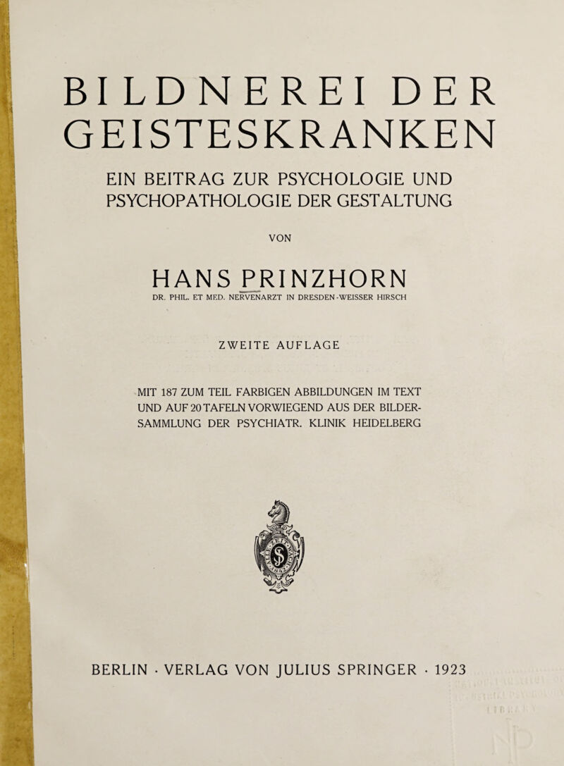 BI LDNEREI DER GEISTESKRANKEN EIN BEITRAG ZUR PSYCHOLOGIE UND PSYCHOPATHOLOGIE DER GESTALTUNG VON HANS PRINZHORN DR. PHIL. ET MED. NERVENARZT IN DRESDEN-WEISSER HIRSCH ZWEITE AUFLAGE MIT 187 ZUM TEIL FARBIGEN ABBILDUNGEN IM TEXT UND AUF 20 TAFELN VORWIEGEND AUS DER BILDER¬ SAMMLUNG DER PSYCHIATR. KLINIK HEIDELBERG BERLIN • VERLAG VON JULIUS SPRINGER • 1923