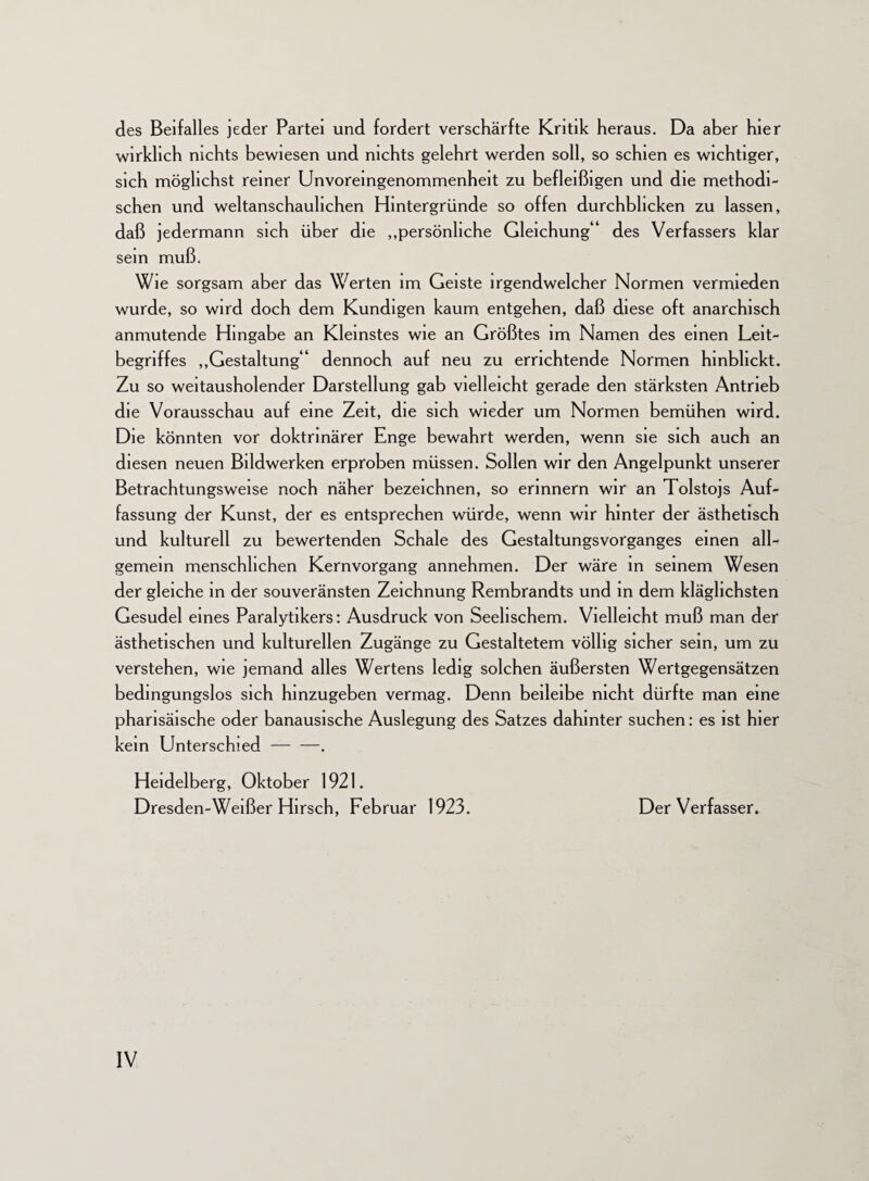 des Beifalles jeder Partei und fordert verschärfte Kritik heraus. Da aber hier wirklich nichts bewiesen und nichts gelehrt werden soll, so schien es wichtiger, sich möglichst reiner Unvoreingenommenheit zu befleißigen und die methodi¬ schen und weltanschaulichen Hintergründe so offen durchbhcken zu lassen, daß jedermann sich über die „persönliche Gleichung 1 des Verfassers klar sein muß. Wie sorgsam aber das Werten im Geiste irgendwelcher Normen vermieden wurde, so wird doch dem Kundigen kaum entgehen, daß diese oft anarchisch anmutende Hingabe an Kleinstes wie an Größtes im Namen des einen Leit¬ begriffes „Gestaltung“ dennoch auf neu zu errichtende Normen hinbhckt. Zu so weitausholender Darstellung gab vielleicht gerade den stärksten Antrieb die Vorausschau auf eine Zeit, die sich wieder um Normen bemühen wird. Die könnten vor doktrinärer Enge bewahrt werden, wenn sie sich auch an diesen neuen Bildwerken erproben müssen. Sollen wir den Angelpunkt unserer Betrachtungsweise noch näher bezeichnen, so erinnern wir an Tolstojs Auf¬ fassung der Kunst, der es entsprechen würde, wenn wir hinter der ästhetisch und kulturell zu bewertenden Schale des GestaltungsVorganges einen all¬ gemein menschlichen Kernvorgang annehmen. Der wäre in seinem Wesen der gleiche in der souveränsten Zeichnung Rembrandts und in dem kläglichsten Gesudel eines Paralytikers: Ausdruck von Seelischem. Vielleicht muß man der ästhetischen und kulturellen Zugänge zu Gestaltetem völlig sicher sein, um zu verstehen, wie jemand alles Wertens ledig solchen äußersten Wertgegensätzen bedingungslos sich hinzugeben vermag. Denn beileibe nicht dürfte man eine pharisäische oder banausische Auslegung des Satzes dahinter suchen: es ist hier kein Unterschied-. Heidelberg, Oktober 1921. Dresden-Weißer Hirsch, Februar 1923. Der Verfasser.