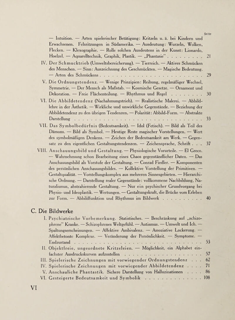 — Intuition. — Arten spielerischer Betätigung: Kritzeln u. ä. bei Kindern und Erwachsenen. Felsritzungen in Südamerika. — Ausdeutung: Wurzeln, Wolken, Flecken. — Klexographie. — Rolle solchen Ausdeutens in der Kunst: Lionardo, Hoelzel. — Aquarelltechnik, Graphik, Plastik. — „Phantasie“.21 IV. Der Sch mucktrieb (Umweltsbereicherung). — Tierreich. — Aktives Schmücken des Menschen. — Sinn: Auszeichnung des Geschmückten. — Magische Bedeutung. — Arten des Schmückens.29 V. Die Ord nungstendenz. — Wenige Prinzipien: Reihung, regelmäßiger Wechsel, Symmetrie. — Der Mensch als Maßstab. — Kosmische Gesetze. — Ornament und Dekoration. — Freie Flächenteilung. — Rhythmus und Regel.30 VI. Die Abbildetendenz (Nachahmungstrieb). — Realistische Malerei. — Abbild¬ lehre in der Ästhetik. —Wirkliche und unwirkliche Gegenstände. — Beziehung der Abbildetendenz zu den übrigen Tendenzen. — Polarität: Abbild-Form. — Abstrakte Darstellung.33 VII. Das Sy mbolbedürfnis (Bedeutsamkeit). — Idol (Fetisch). — Bild als Teil des Dämons. — Bild als Symbol. — Heutige Reste magischer Vorstellungen. — Wert des symbolmäßigen Denkens. — Zeichen der Bedeutsamkeit am Werk. — Gegen¬ satz zu den eigentlichen Gestaltungstendenzen. — Zeichensprache, Schrift ... 37 VIII. Anschauungsbild und Gestaltung. — Physiologische Vorurteile. — El Greco. — Wahrnehmung schon Bearbeitung eines Chaos gegenständlicher Daten. — Das Anschauungsbild als Vorstufe der Gestaltung. — Conrad Fiedler. — Komponenten des persönlichen Anschauungsbildes. — Kollektive Vorstellung der Primitiven. — Gestaltquahtät. — Vorstellungskomplex aus mehreren Sinnesgebieten. — Hierarchi¬ sche Ordnung. — Darstellung realer Gegenstände: vollkommene Nachbildung, Na¬ turalismus, abstrahierende Gestaltung. — Nur ein psychischer Grundvorgang bei Physio- und Ideoplastik. — Wertungen. — Gestaltungskraft, die Brücke vom Erleben zur Form. — Abbildfunktion und Rhythmus im Bildwerk.40 C. Die Bildwerke I. Psychiatrische Vorbemerkung. Statistisches. — Beschränkung auf „schizo¬ phrene“ Kranke. — Schizophrenes Weltgefühl. — Autismus. — Umwelt und Ich. — Spaltungserscheinungen. — Affektive Ambivalenz. — Assoziative Lockerung. -— Affektbetontc Komplexe. — Veränderung der Persönlichkeit. — Symptome. — Endzustand.53 II. Objektfreie, ungeordnete Kritzeleien. — Möglichkeit, ein Alphabet ein¬ fachster Ausdruckskurven aufzustellen.57 III. Spielerische Zeichnungen mit vorwiegender Ordnungstendenz ... 62 IV. Spielerische Zeichnungen mit vorwiegender Abbildetendenz .... 7! V. Anschauliche Phantastik. Sichere Darstellung von Halluzinationen .... 86 VI. Gesteigerte Bedeutsamkeit und Symbolik.108