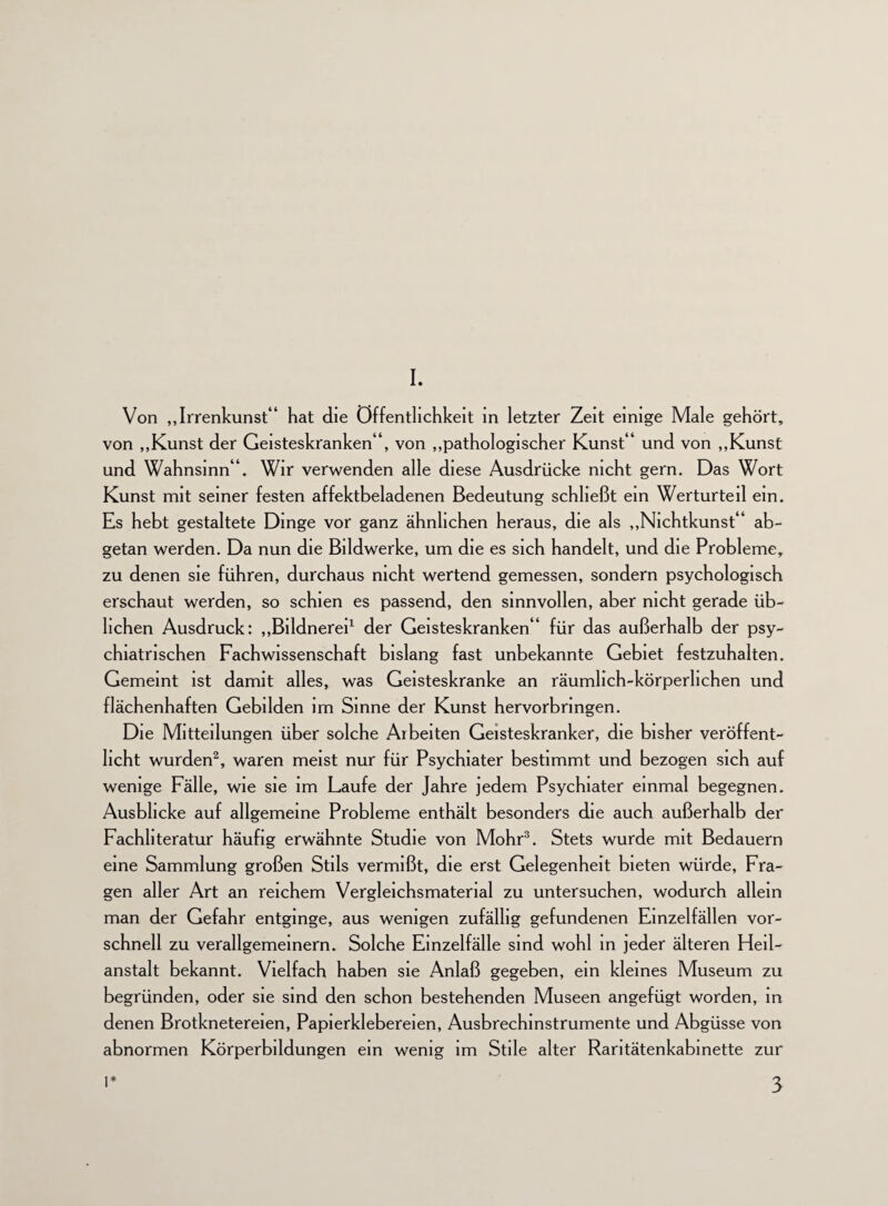 I. Von „Irrenkunst“ hat die Öffentlichkeit in letzter Zeit einige Male gehört, von „Kunst der Geisteskranken“, von „pathologischer Kunst“ und von „Kunst und Wahnsinn“. Wir verwenden alle diese Ausdrücke nicht gern. Das Wort Kunst mit seiner festen affektbeladenen Bedeutung schließt ein Werturteil ein. Es hebt gestaltete Dinge vor ganz ähnlichen heraus, die als „Nichtkunst“ ab¬ getan werden. Da nun die Bildwerke, um die es sich handelt, und die Probleme, zu denen sie führen, durchaus nicht wertend gemessen, sondern psychologisch erschaut werden, so schien es passend, den sinnvollen, aber nicht gerade üb¬ lichen Ausdruck: „Bildnerei1 der Geisteskranken“ für das außerhalb der psy¬ chiatrischen Fachwissenschaft bislang fast unbekannte Gebiet festzuhalten. Gemeint ist damit alles, was Geisteskranke an räumlich-körperlichen und flächenhaften Gebilden im Sinne der Kunst hervorbringen. Die Mitteilungen über solche Arbeiten Geisteskranker, die bisher veröffent¬ licht wurden2, waren meist nur für Psychiater bestimmt und bezogen sich auf wenige Fälle, wie sie im Laufe der Jahre jedem Psychiater einmal begegnen. Ausblicke auf allgemeine Probleme enthält besonders die auch außerhalb der Fachliteratur häufig erwähnte Studie von Mohr3. Stets wurde mit Bedauern eine Sammlung großen Stils vermißt, die erst Gelegenheit bieten würde, Fra¬ gen aller Art an reichem Vergleichsmaterial zu untersuchen, wodurch allein man der Gefahr entginge, aus wenigen zufällig gefundenen Einzelfällen vor¬ schnell zu verallgemeinern. Solche Einzelfälle sind wohl in jeder älteren Heil¬ anstalt bekannt. Vielfach haben sie Anlaß gegeben, ein kleines Museum zu begründen, oder sie sind den schon bestehenden Museen angefügt worden, in denen Brotknetereien, Papierklebereien, Ausbrechinstrumente und Abgüsse von abnormen Körperbildungen ein wenig im Stile alter Rantätenkabmette zur