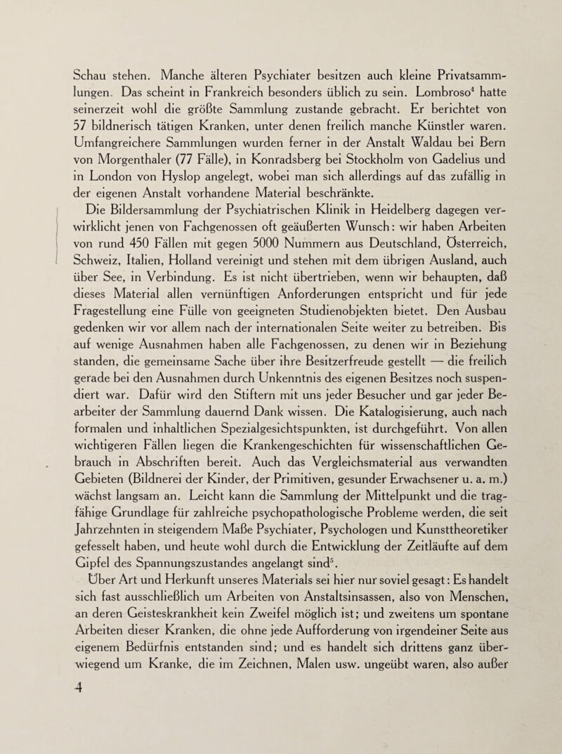 Schau stehen. Manche älteren Psychiater besitzen auch kleine Privatsamm¬ lungen. Das scheint in Frankreich besonders üblich zu sein. Lombroso4 hatte seinerzeit wohl die größte Sammlung zustande gebracht. Er berichtet von 57 bildnerisch tätigen Kranken, unter denen freilich manche Künstler waren. Umfangreichere Sammlungen wurden ferner in der Anstalt Waldau bei Bern von Morgenthaler (77 Fälle), in Konradsberg bei Stockholm von Gadehus und in London von Hyslop angelegt, wobei man sich allerdings auf das zufällig in der eigenen Anstalt vorhandene Material beschränkte. Die Bildersammlung der Psychiatrischen Klinik in Heidelberg dagegen ver¬ wirklicht jenen von Fachgenossen oft geäußerten Wunsch: wir haben Arbeiten von rund 450 Fällen mit gegen 5000 Nummern aus Deutschland, Österreich, Schweiz, Italien, Holland vereinigt und stehen mit dem übrigen Ausland, auch über See, in Verbindung. Es ist nicht übertrieben, wenn wir behaupten, daß dieses Material allen vernünftigen Anforderungen entspricht und für jede Fragestellung eine Fülle von geeigneten Studienobjekten bietet. Den Ausbau gedenken wir vor allem nach der internationalen Seite weiter zu betreiben. Bis auf wenige Ausnahmen haben alle Fachgenossen, zu denen wir in Beziehung standen, die gemeinsame Sache über ihre Besitzerfreude gestellt — die freilich gerade bei den Ausnahmen durch Unkenntnis des eigenen Besitzes noch suspen¬ diert war. Dafür wird den Stiftern mit uns jeder Besucher und gar jeder Be¬ arbeiter der Sammlung dauernd Dank wissen. Die Katalogisierung, auch nach formalen und inhaltlichen Spezialgesichtspunkten, ist durchgeführt. Von allen wichtigeren Fällen hegen die Krankengeschichten für wissenschaftlichen Ge¬ brauch in Abschriften bereit. Auch das Vergleichsmatenal aus verwandten Gebieten (Bildnerei der Kinder, der Primitiven, gesunder Erwachsener u. a. m.) wächst langsam an. Leicht kann die Sammlung der Mittelpunkt und die trag¬ fähige Grundlage für zahlreiche psychopathologische Probleme werden, die seit Jahrzehnten in steigendem Maße Psychiater, Psychologen und Kunsttheoretiker gefesselt haben, und heute wohl durch die Entwicklung der Zeitläufte auf dem Gipfel des Spannungszustandes angelangt sind5. Uber Art und Herkunft unseres Materials sei hier nur soviel gesagt: Es handelt sich fast ausschließlich um Arbeiten von Anstaltsinsassen, also von Menschen, an deren Geisteskrankheit kein Zweifel möglich ist; und zweitens um spontane Arbeiten dieser Kranken, die ohne jede Aufforderung von irgendeiner Seite aus eigenem Bedürfnis entstanden sind; und es handelt sich drittens ganz über¬ wiegend um Kranke, die im Zeichnen, Malen usw. ungeübt waren, also außer