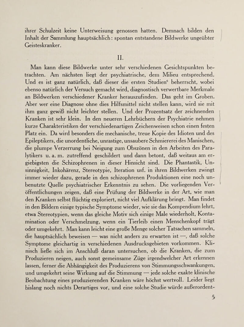 ihrer Schulzeit keine Unterweisung genossen hatten. Demnach bilden den Inhalt der Sammlung hauptsächlich: spontan entstandene Bildwerke ungeübter Geisteskranker. II. Man kann diese Bildwerke unter sehr verschiedenen Gesichtspunkten be¬ trachten. Am nächsten hegt der psychiatrische, dem Milieu entsprechend. Und es ist ganz natürlich, daß dieser die ersten Studien6 beherrscht, wobei ebenso natürlich der Versuch gemacht wird, diagnostisch verwertbare Merkmale an Bildwerken verschiedener Kranker herauszufmden. Das geht im Groben. Aber wer eine Diagnose ohne dies Hilfsmittel nicht stellen kann, wird sie mit ihm ganz gewiß nicht leichter stellen. Und der Prozentsatz der zeichnenden Kranken ist sehr klein. In den neueren Lehrbüchern der Psychiatrie nehmen kurze Charakteristiken der verschiedenartigen Zeichenweisen schon einen festen Platz ein. Da wird besonders die mechanische, treue Kopie des Idioten und des Epileptikers, die unordentliche, unrastige, unsaubere Schmiererei des Manischen, die plumpe Verzerrung bei Neigung zum Obszönen in den Arbeiten des Para¬ lytikers u. a. m. zutreffend geschildert und dann betont, daß weitaus am er¬ giebigsten die Schizophrenen in dieser Hinsicht sind. Die Phantastik, Un- sinmgkeit, Inkohärenz, Stereotypie, Iteration usf. in ihren Bildwerken zwingt immer wieder dazu, gerade in den schizophrenen Produktionen eine noch un¬ benutzte Quelle psychiatrischer Erkenntnis zu sehen. Die vorliegenden Ver¬ öffentlichungen zeigen, daß eine Prüfung der Bildwerke in der Art, wie man den Kranken selbst flüchtig exploriert, nicht viel Aufklärung bringt. Man findet in den Bildern einige typische Symptome wieder, wie sie das Kompendium lehrt, etwa Stereotypien, wenn das gleiche Motiv sich einige Male wiederholt, Konta¬ mination oder Verschmelzung, wenn ein Tierleib einen Menschenkopf trägt oder umgekehrt. Man kann leicht eine große Menge solcher Tatsachen sammeln, die hauptsächlich beweisen — was nicht anders zu erwarten ist —, daß solche Symptome gleichartig in verschiedenen Ausdrucksgebieten Vorkommen. Kli¬ nisch ließe sich im Anschluß daran untersuchen, ob die Kranken, die zum Produzieren neigen, auch sonst gemeinsame Züge irgendwelcher Art erkennen lassen, ferner die Abhängigkeit des Produzierens von Stimmungsschwankungen, und umgekehrt seine Wirkung auf die Stimmung — jede solche exakte klinische Beobachtung eines produzierenden Kranken wäre höchst wertvoll. Leider liegt bislang noch nichts Derartiges vor, und eine solche Studie würde außerordent-