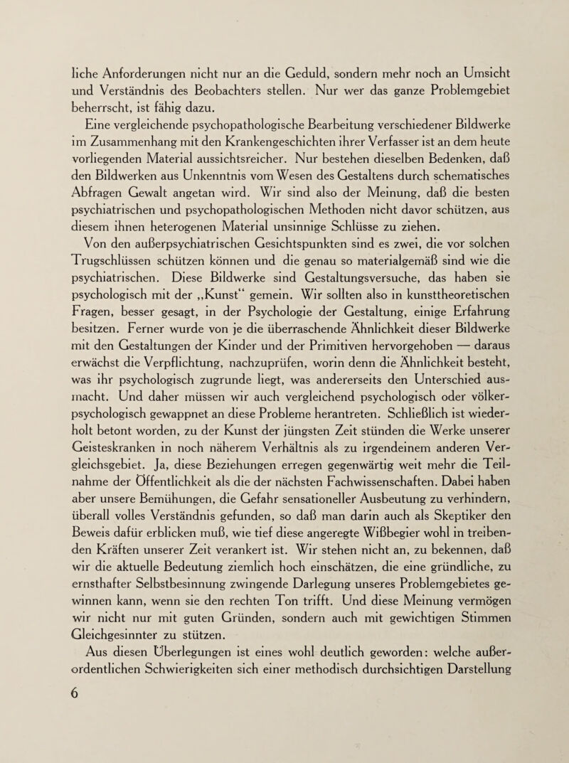 liehe Anforderungen nicht nur an die Geduld, sondern mehr noch an Umsicht und Verständnis des Beobachters stellen. Nur wer das ganze Problemgebiet beherrscht, ist fähig dazu. Eine vergleichende psychopathologische Bearbeitung verschiedener Bildwerke im Zusammenhang mit den Krankengeschichten ihrer Verfasser ist an dem heute vorliegenden Material aussichtsreicher. Nur bestehen dieselben Bedenken, daß den Bildwerken aus Unkenntnis vom Wesen des Gestaltens durch schematisches Abfragen Gewalt angetan wird. Wir sind also der Meinung, daß die besten psychiatrischen und psychopathologischen Methoden nicht davor schützen, aus diesem ihnen heterogenen Material unsinnige Schlüsse zu ziehen. Von den außerpsychiatrischen Gesichtspunkten sind es zwei, die vor solchen Trugschlüssen schützen können und die genau so materialgemäß sind wie die psychiatrischen. Diese Bildwerke sind Gestaltungsversuche, das haben sie psychologisch mit der „Kunst“ gemein. Wir sollten also in kunsttheoretischen Fragen, besser gesagt, in der Psychologie der Gestaltung, einige Erfahrung besitzen. Ferner wurde von je die überraschende Ähnlichkeit dieser Bildwerke mit den Gestaltungen der Kinder und der Primitiven hervorgehoben — daraus erwächst die Verpflichtung, nachzuprüfen, worin denn die Ähnlichkeit besteht, was ihr psychologisch zugrunde hegt, was andererseits den Unterschied aus¬ macht. Und daher müssen wir auch vergleichend psychologisch oder völker¬ psychologisch gewappnet an diese Probleme herantreten. Schließlich ist wieder¬ holt betont worden, zu der Kunst der jüngsten Zeit stünden die Werke unserer Geisteskranken in noch näherem Verhältnis als zu irgendeinem anderen Ver¬ gleichsgebiet. Ja, diese Beziehungen erregen gegenwärtig weit mehr die Teil¬ nahme der Öffentlichkeit als die der nächsten Fachwissenschaften. Dabei haben aber unsere Bemühungen, die Gefahr sensationeller Ausbeutung zu verhindern, überall volles Verständnis gefunden, so daß man darin auch als Skeptiker den Beweis dafür erblicken muß, wie tief diese angeregte Wißbegier wohl in treiben¬ den Kräften unserer Zeit verankert ist. Wir stehen nicht an, zu bekennen, daß wir die aktuelle Bedeutung ziemlich hoch einschätzen, die eine gründliche, zu ernsthafter Selbstbesinnung zwingende Darlegung unseres Problemgebietes ge¬ winnen kann, wenn sie den rechten Ton trifft. Und diese Meinung vermögen wir nicht nur mit guten Gründen, sondern auch mit gewichtigen Stimmen Gleichgesinnter zu stützen. Aus diesen Überlegungen ist eines wohl deutlich geworden: welche außer¬ ordentlichen Schwierigkeiten sich einer methodisch durchsichtigen Darstellung