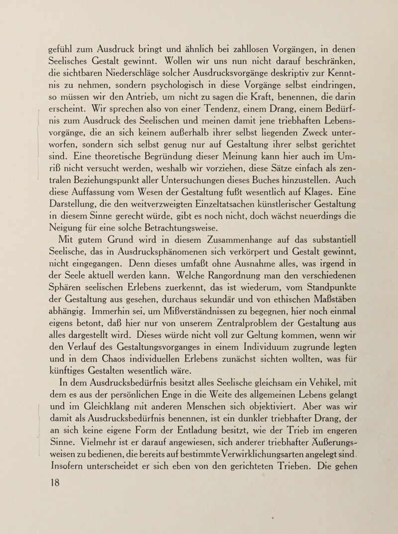gefühl zum Ausdruck bringt und ähnlich bei zahllosen Vorgängen, in denen Seelisches Gestalt gewinnt. Wollen wir uns nun nicht darauf beschränken, die sichtbaren Niederschläge solcher Ausdrucksvorgänge deskriptiv zur Kennt¬ nis zu nehmen, sondern psychologisch in diese Vorgänge selbst eindringen, so müssen wir den Antrieb, um nicht zu sagen die Kraft, benennen, die darin erscheint. Wir sprechen also von einer Tendenz, einem Drang, einem Bedürf¬ nis zum Ausdruck des Seelischen und meinen damit jene triebhaften Lebens¬ vorgänge, die an sich keinem außerhalb ihrer selbst hegenden Zweck unter¬ worfen, sondern sich selbst genug nur auf Gestaltung ihrer selbst gerichtet sind. Eine theoretische Begründung dieser Meinung kann hier auch im Um¬ riß nicht versucht werden, weshalb wir vorziehen, diese Sätze einfach als zen¬ tralen Beziehungspunkt aller Untersuchungen dieses Buches hinzustellen. Auch diese Auffassung vom Wesen der Gestaltung fußt wesentlich auf Klages. Eine Darstellung, die den weitverzweigten Einzeltatsachen künstlerischer Gestaltung in diesem Sinne gerecht würde, gibt es noch nicht, doch wächst neuerdings die Neigung für eine solche Betrachtungsweise. Mit gutem Grund wi rd in diesem Zusammenhänge auf das substantiell Seelische, das in Ausdrucksphänomenen sich verkörpert und Gestalt gewinnt, nicht eingegangen. Denn dieses umfaßt ohne Ausnahme alles, was irgend in der Seele aktuell werden kann. Welche Rangordnung man den verschiedenen Sphären seelischen Erlebens zuerkennt, das ist wiederum, vom Standpunkte der Gestaltung aus gesehen, durchaus sekundär und von ethischen Maßstäben abhängig. Immerhin sei, um Mißverständnissen zu begegnen, hier noch einmal eigens betont, daß hier nur von unserem Zentralproblem der Gestaltung aus alles dargestellt wird. Dieses würde nicht voll zur Geltung kommen, wenn wir den Verlauf des Gestaltungsvorganges in einem Individuum zugrunde legten und in dem Chaos individuellen Erlebens zunächst sichten wollten, was für künftiges Gestalten wesentlich wäre. In dem Ausdrucksbedürfnis besitzt alles Seelische gleichsam ein Vehikel, mit dem es aus der persönlichen Enge in die Weite des allgemeinen Lebens gelangt und im Gleichklang mit anderen Menschen sich objektiviert. Aber was wir damit als Ausdrucksbedürfnis benennen, ist ein dunkler triebhafter Drang, der an sich keine eigene Form der Entladung besitzt, wie der Trieb im engeren Sinne. Vielmehr ist er darauf angewiesen, sich anderer triebhafter Äußerungs¬ weisen zu bedienen, die bereits auf bestimmte Verwirkhchungsarten angelegt sind Insofern unterscheidet er sich eben von den gerichteten Trieben. Die gehen