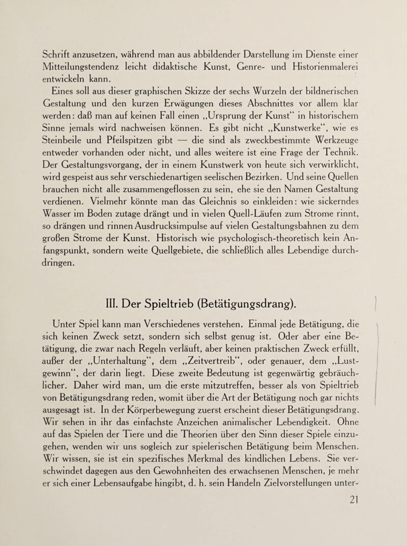 Schrift anzusetzen, während man aus abbildender Darstellung im Dienste einer Mitteilungstendenz leicht didaktische Kunst, Genre- und Historienmalerei entwickeln kann. Eines soll aus dieser graphischen Skizze der sechs Wurzeln der bildnerischen Gestaltung und den kurzen Erwägungen dieses Abschnittes vor allem klar werden: daß man auf keinen Fall einen „Ursprung der Kunst“ in historischem Sinne jemals wird nachweisen können. Es gibt nicht „Kunstwerke“, wie es Steinbeile und Pfeilspitzen gibt — die sind als zweckbestimmte Werkzeuge entweder vorhanden oder nicht, und alles weitere ist eine Frage der Technik. Der Gestaltungsvorgang, der in einem Kunstwerk von heute sich verwirklicht, wird gespeist aus sehr verschiedenartigen seelischen Bezirken. Und seine Quellen brauchen nicht alle zusammengeflossen zu sein, ehe sie den Namen Gestaltung verdienen. Vielmehr könnte man das Gleichnis so einkleiden: wie sickerndes Wasser im Boden zutage drängt und in vielen Quell-Läufen zum Strome rinnt, so drängen und rinnen Ausdrucksimpulse auf vielen Gestaltungsbahnen zu dem großen Strome der Kunst. Historisch wie psychologisch-theoretisch kein An¬ fangspunkt, sondern weite Quellgebiete, die schließlich alles Lebendige durch- dnngen. III. Der Spieltrieb (Betätigungsdrang). Unter Spiel kann man Verschiedenes verstehen. Einmal jede Betätigung, die sich keinen Zweck setzt, sondern sich selbst genug ist. Oder aber eine Be¬ tätigung, die zwar nach Regeln verläuft, aber keinen praktischen Zweck erfüllt, außer der „Unterhaltung“, dem „Zeitvertreib“, oder genauer, dem „Lust- gewinn“, der darin liegt. Diese zweite Bedeutung ist gegenwärtig gebräuch¬ licher. Daher wird man, um die erste mitzutreffen, besser als von Spieltrieb von Betätigungsdrang reden, womit über die Art der Betätigung noch gar nichts ausgesagt ist. In der Körperbewegung zuerst erscheint dieser Betätigungsdrang. Wir sehen in ihr das einfachste Anzeichen animalischer Lebendigkeit. Ohne auf das Spielen der Tiere und die Theorien über den Sinn dieser Spiele einzu- gehen, wenden wir uns sogleich zur spielerischen Betätigung beim Menschen. Wir wissen, sie ist ein spezifisches Merkmal des kindlichen Lebens. Sie ver¬ schwindet dagegen aus den Gewohnheiten des erwachsenen Menschen, je mehr er sich einer Lebensaufgabe hingibt, d. h. sein Handeln Zielvorstellungen unter-