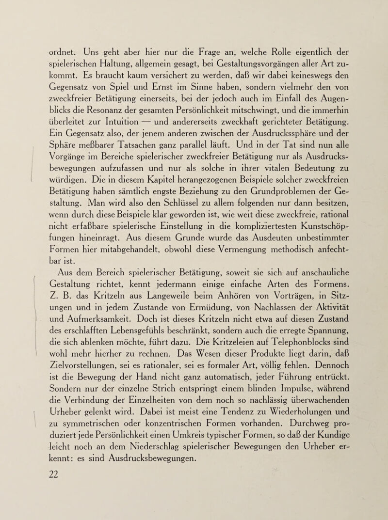 ordnet. Uns geht aber hier nur die Frage an, welche Rolle eigentlich der spielerischen Haltung, allgemein gesagt, bei Gestaltungsvorgängen aller Art zu¬ kommt. Es braucht kaum versichert zu werden, daß wir dabei keineswegs den Gegensatz von Spiel und Ernst im Sinne haben, sondern vielmehr den von zweckfreier Betätigung einerseits, bei der jedoch auch im Einfall des Augen¬ blicks die Resonanz der gesamten Persönlichkeit mitschwingt, und die immerhin überleitet zur Intuition — und andererseits zweckhaft gerichteter Betätigung. Ein Gegensatz also, der jenem anderen zwischen der Ausdruckssphäre und der Sphäre meßbarer Tatsachen ganz parallel läuft. Und in der Tat sind nun alle Vorgänge im Bereiche spielerischer zweckfreier Betätigung nur als Ausdrucks¬ bewegungen aufzufassen und nur als solche in ihrer vitalen Bedeutung zu würdigen. Die in diesem Kapitel herangezogenen Beispiele solcher zweckfreien Betätigung haben sämtlich engste Beziehung zu den Grundproblemen der Ge¬ staltung. Man wird also den Schlüssel zu allem folgenden nur dann besitzen, wenn durch diese Beispiele klar geworden ist, wie weit diese zweckfreie, rational nicht erfaßbare spielerische Einstellung in die kompliziertesten Kunstschöp¬ fungen hineinragt. Aus diesem Grunde wurde das Ausdeuten unbestimmter Formen hier mitabgehandelt, obwohl diese Vermengung methodisch anfecht¬ bar ist. Aus dem Bereich spielerischer Betätigung, soweit sie sich auf anschauliche Gestaltung richtet, kennt jedermann einige einfache Arten des Formens. Z. B. das Kritzeln aus Langeweile beim Anhören von Vorträgen, in Sitz¬ ungen und in jedem Zustande von Ermüdung, von Nachlassen der Aktivität und Aufmerksamkeit. Doch ist dieses Kritzeln nicht etwa auf diesen Zustand des erschlafften Lebensgefühls beschränkt, sondern auch die erregte Spannung, die sich ablenken möchte, führt dazu. Die Kritzeleien auf Telephonblocks sind wohl mehr hierher zu rechnen. Das Wesen dieser Produkte liegt darin, daß Zielvorstellungen, sei es rationaler, sei es formaler Art, völlig fehlen. Dennoch ist die Bewegung der Hand nicht ganz automatisch, jeder Führung entrückt. Sondern nur der einzelne Strich entspringt einem blinden Impulse, während die Verbindung der Einzelheiten von dem noch so nachlässig überwachenden Urheber gelenkt wird. Dabei ist meist eine Tendenz zu Wiederholungen und zu symmetrischen oder konzentrischen Formen vorhanden. Durchweg pro¬ duziert jede Persönlichkeit einen Umkreis typischer Formen, so daß der Kundige leicht noch an dem Niederschlag spielerischer Bewegungen den Urheber er¬ kennt: es sind Ausdrucksbewegungen.