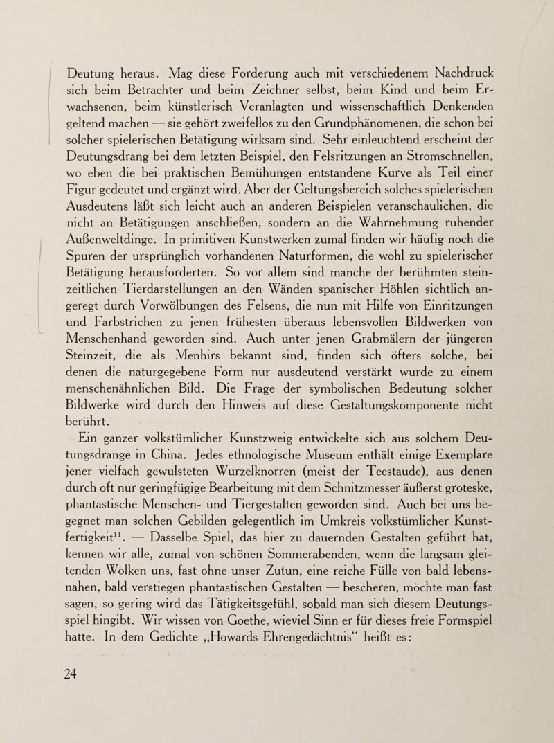 Deutung heraus. Mag diese Forderung auch mit verschiedenem Nachdruck sich beim Betrachter und beim Zeichner selbst, beim Kind und beim Er¬ wachsenen, beim künstlerisch Veranlagten und wissenschaftlich Denkenden geltend machen — sie gehört zweifellos zu den Grundphänomenen, die schon bei solcher spielerischen Betätigung wirksam sind. Sehr einleuchtend erscheint der Deutungsdrang bei dem letzten Beispiel, den Felsritzungen an Stromschnellen, wo eben die bei praktischen Bemühungen entstandene Kurve als Teil einer Figur gedeutet und ergänzt wird. Aber der Geltungsbereich solches spielerischen Ausdeutens läßt sich leicht auch an anderen Beispielen veranschaulichen, die nicht an Betätigungen anschheßen, sondern an die Wahrnehmung ruhender Außenweltdinge. In primitiven Kunstwerken zumal finden wir häufig noch die Spuren der ursprünglich vorhandenen Naturformen, die wohl zu spielerischer Betätigung herausforderten. So vor allem sind manche der berühmten stein- zeitlichen Tierdarstellungen an den Wänden spanischer Höhlen sichtlich an¬ geregt durch Vorwölbungen des Felsens, die nun mit Hilfe von Einritzungen und Farbstrichen zu jenen frühesten überaus lebensvollen Bildwerken von Menschenhand geworden sind. Auch unter jenen Grabmälern der jüngeren Steinzeit, die als Menhirs bekannt sind, finden sich öfters solche, bei denen die naturgegebene Form nur ausdeutend verstärkt wurde zu einem menschenähnlichen Bild. Die Frage der symbolischen Bedeutung solcher Bildwerke wird durch den Hinweis auf diese Gestaltungskomponente nicht berührt. Ein ganzer volkstümlicher Kunstzweig entwickelte sich aus solchem Deu¬ tungsdrange in China. Jedes ethnologische Museum enthält einige Exemplare jener vielfach gewulsteten Wurzelknorren (meist der Teestaude), aus denen durch oft nur geringfügige Bearbeitung mit dem Schnitzmesser äußerst groteske, phantastische Menschen- und Tiergestalten geworden sind. Auch bei uns be¬ gegnet man solchen Gebilden gelegentlich im Umkreis volkstümlicher Kunst¬ fertigkeit11. — Dasselbe Spiel, das hier zu dauernden Gestalten geführt hat, kennen wir alle, zumal von schönen Sommerabenden, wenn die langsam glei¬ tenden Wolken uns, fast ohne unser Zutun, eine reiche Fülle von bald lebens¬ nahen, bald verstiegen phantastischen Gestalten — bescheren, möchte man fast sagen, so gering wird das Tätigkeitsgefühl, sobald man sich diesem Deutungs- spiel hingibt. Wir wissen von Goethe, wieviel Sinn er für dieses freie Formspiel hatte. In dem Gedichte „Howards Ehrengedächtnis“ heißt es: