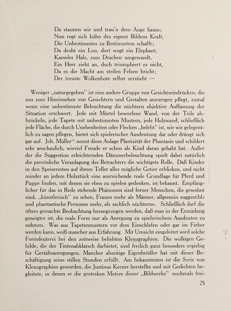 Da staunen wir und trau n dem Auge kaum; Nun regt sich kühn des eignen Bildens Kraft, Die Unbestimmtes zu Bestimmtem schafft; Da droht ein Leu, dort wogt ein Elephant, Kameles Hals, zum Drachen umgewandt, Ein Heer zieht an, doch triumphiert es nicht, Da es die Macht am steilen Felsen bricht; Der treuste Wolkenbote selbst zerstiebt — Weniger „naturgegeben“ ist eine andere Gruppe von Gesichtsemdrücken, die uns zum Hineinsehen von Gesichtern und Gestalten anzuregen pflegt, zumal wenn eine unbestimmte Beleuchtung die nüchtern objektive Auffassung der Situation erschwert. Jede mit Mörtel beworfene Wand, von der Teile ab- bröckeln, jede Tapete mit unbestimmten Mustern, jede Holzwand, schließlich jede Fläche, die durch Unebenheiten oder Flecken „belebt“ ist, wie wir gelegent¬ lich zu sagen pflegen, bietet sich spielerischer Ausdeutung dar oder drängt sich gar auf. Joh. Müller12 nennt diese Anlage Plastizität der Phantasie und schildert sehr anschaulich, wieviel Freude er schon als Kind daran gehabt hat. Außer der die Suggestion erleichternden Dämmerbeleuchtung spielt dabei natürlich die persönliche Veranlagung des Betrachters die wichtigste Rolle. Daß Kinder in den Speiseresten auf ihrem Teller alles mögliche Getier erblicken, und nicht minder an jedem Holzstück eine ausreichende reale Grundlage für Pferd und Puppe finden, mit denen sie eben zu spielen gedenken, ist bekannt. Empfäng¬ licher für das in Rede stehende Phänomen sind ferner Menschen, die gewohnt sind, „künstlerisch“ zu sehen, Frauen mehr als Männer, allgemein suggestible und phantastische Personen mehr, als sachlich nüchterne. Schließlich darf die öfters gemachte Beobachtung herangezogen werden, daß man in der Ermüdung geneigter ist, die reale Form nur als Anregung zu spielerischem Ausdeuten zu nehmen. Was aus Tapetenmustern vor dem Einschlafen oder gar im Fieber werden kann, weiß mancher aus Erfahrung. Mit Umsicht eingeleitet wird solche Formdeuterei bei den zeitweise beliebten Klexographien. Die wolkigen Ge¬ bilde, die der Tintenabklatsch darbietet, sind freilich ganz besonders ergiebig für Gestaltsanregungen. Mancher abseitige Eigenbrödler hat mit dieser Be¬ schäftigung seine stillen Stunden erfüllt. Am bekanntesten ist die Serie von Klexographien geworden, die Justmus Kerner herstellte und mit Gedichten be¬ gleitete, in denen er die grotesken Motive dieser „Bildwerke“ nochmals frei-