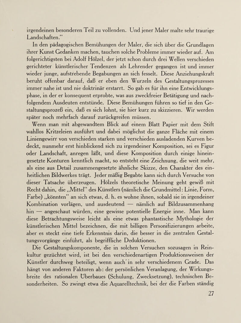 irgendeinen besonderen Teil zu vollenden. Und jener Maler malte sehr traurige Landschaften.“ In den pädagogischen Bemühungen der Maler, die sich über die Grundlagen ihrer Kunst Gedanken machen, tauchen solche Probleme immer wieder auf. Am folgerichtigsten bei Adolf Hölzel, der jetzt schon durch drei Wellen verschieden gerichteter künstlerischer Tendenzen als Lehrender gegangen ist und immer wieder junge, aufstrebende Begabungen an sich fesselt. Diese Anziehungskraft beruht offenbar darauf, daß er eben den Wurzeln des Gestaltungsprozesses immer nahe ist und me doktrinär erstarrt. So gab es für ihn eine Entwicklungs¬ phase, in der er konsequent erprobte, was aus zweckfreier Betätigung und nach¬ folgendem Ausdeuten entstünde. Diese Bemühungen führen so tief in den Ge¬ staltungsprozeß ein, daß es sich lohnt, sie hier kurz zu skizzieren. Wir werden später noch mehrfach darauf zurückgreifen müssen. Wenn man mit abgewandtem Blick auf einem Blatt Papier mit dem Stift wahllos Kritzeleien ausführt und dabei möglichst die ganze Fläche mit einem Liniengewirr von verschieden starken und verschieden ausladenden Kurven be¬ deckt, nunmehr erst hinbhckend sich zu irgendeiner Komposition, sei es Figur oder Landschaft, anregen läßt, und diese Komposition durch einige hinein- gesetzte Konturen kenntlich macht, so entsteht eine Zeichnung, die weit mehr, als eine aus Detail zusammengesetzte ähnliche Skizze, den Charakter des ein¬ heitlichen Bildwerkes trägt. Jeder mäßig Begabte kann sich durch Versuche von dieser Tatsache überzeugen. Holzels theoretische Meinung geht gewiß mit Recht dahin, die „Mittel “ des Künstlers (nämlich die Grundmittel: Linie, Form, Farbe) „könnten“ an sich etwas, d. h. es wohne ihnen, sobald sie in irgendeiner Kombination vorlägen, und ausdeutend — nämlich auf Bildzusammenhang hm — angeschaut würden, eine gewisse potentielle Energie mne. Man kann diese Betrachtungsweise leicht als eine etwas phantastische Mythologie der künstlerischen Mittel bezeichnen, die mit billigen Personifizierungen arbeite, aber es steckt eine tiefe Erkenntnis darin, die besser in die zentralen Gestal¬ tungsvorgänge einfünrt, als begriffliche Deduktionen. Die Gestaltungskomponente, die in solchen Versuchen sozusagen in Rein¬ kultur gezüchtet wird, ist bei den verschiedenartigen Produktionsweisen der Künstler durchweg beteiligt, wenn auch in sehr verschiedenem Grade. Das hängt von anderen Faktoren ab: der persönlichen Veranlagung, der Wirkungs¬ breite des rationalen Überbaues (Schulung, Zwecksetzung), technischen Be¬ sonderheiten. So zwingt etwa die Aquarelltechnik, bei der die Farben ständig