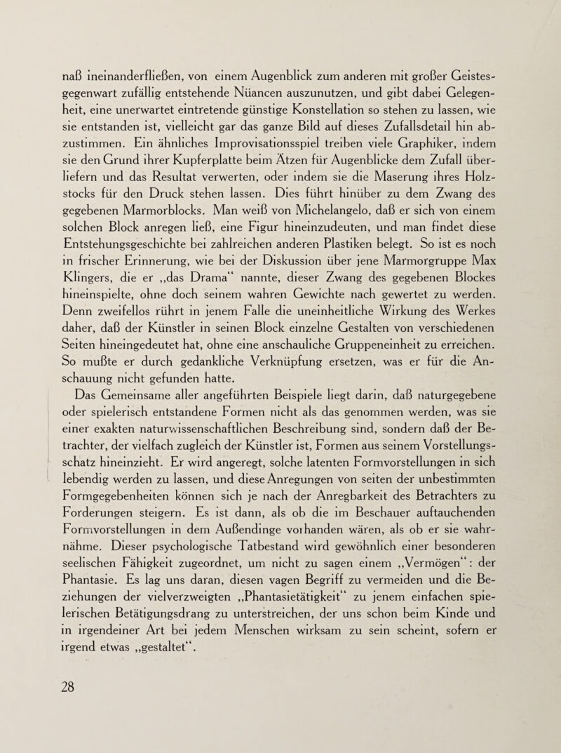 naß lneinanderfließen, von einem Augenblick zum anderen mit großer Geistes¬ gegenwart zufällig entstehende Nüancen auszunutzen, und gibt dabei Gelegen¬ heit, eine unerwartet eintretende günstige Konstellation so stehen zu lassen, wie sie entstanden Ist, vielleicht gar das ganze Bild auf dieses Zufallsdetail hm ab¬ zustimmen. Ein ähnliches Improvisationsspiel treiben viele Graphiker, indem sie den Grund ihrer Kupferplatte beim Ätzen für Augenblicke dem Zufall über¬ liefern und das Resultat verwerten, oder indem sie die Maserung ihres Holz¬ stocks für den Druck stehen lassen. Dies führt hinüber zu dem Zwang des gegebenen Marmorblocks. Man weiß von Michelangelo, daß er sich von einem solchen Block anregen ließ, eine Figur hineinzudeuten, und man findet diese Entstehungsgeschichte bei zahlreichen anderen Plastiken belegt. So ist es noch in frischer Erinnerung, wie bei der Diskussion über jene Marmorgruppe Max Klmgers, die er „das Drama“ nannte, dieser Zwang des gegebenen Blockes hineinspielte, ohne doch seinem wahren Gewichte nach gewertet zu werden. Denn zweifellos rührt in jenem Falle die uneinheitliche Wirkung des Werkes daher, daß der Künstler in seinen Block einzelne Gestalten von verschiedenen Seiten hineingedeutet hat, ohne eine anschauliche Gruppeneinheit zu erreichen. So mußte er durch gedankliche Verknüpfung ersetzen, was er für die An¬ schauung nicht gefunden hatte. Das Gemeinsame aller angeführten Beispiele hegt darin, daß naturgegebene oder spielerisch entstandene Formen nicht als das genommen werden, was sie einer exakten naturwissenschaftlichen Beschreibung sind, sondern daß der Be¬ trachter, der vielfach zugleich der Künstler ist, Formen aus seinem Vorstellungs¬ schatz hineinzieht. Er wird angeregt, solche latenten Formvorstellungen in sich lebendig werden zu lassen, und diese Anregungen von seiten der unbestimmten Formgegebenheiten können sich je nach der Anregbarkeit des Betrachters zu Forderungen steigern. Es ist dann, als ob die im Beschauer auftauchenden Formvorstellungen in dem Außendinge voihanden wären, als ob er sie wahr¬ nähme. Dieser psychologische Tatbestand wird gewöhnlich einer besonderen seelischen Fähigkeit zugeordnet, um nicht zu sagen einem „Vermögen“ : der Phantasie. Es lag uns daran, diesen vagen Begriff zu vermeiden und die Be¬ ziehungen der vielverzweigten „Phantasietätigkeit“ zu jenem einfachen spie¬ lerischen Betätigungsdrang zu unterstreichen, der uns schon beim Kinde und in irgendeiner Art bei jedem Menschen wirksam zu sein scheint, sofern er irgend etwas „gestaltet“.