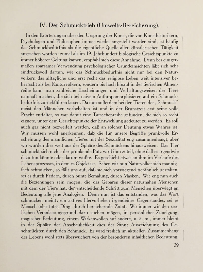 IV. Der Schmucktrieb (Umwelts-Bereicherung). In den Erörterungen über den Ursprung der Kunst, die von Kunsthistorikern, Psychologen und Philosophen immer wieder angestellt worden sind, ist häufig das Schmuckbedürfnis als die eigentliche Quelle aller künstlerischen Tätigkeit angesehen worden; zumal als im 19. Jahrhundert biologische Gesichtspunkte zu immer höherer Geltung kamen, empfahl sich diese Annahme. Denn bei einiger¬ maßen sparsamer Verwendung psychologischer Grundeinsichten läßt sich sehr eindrucksvoll dartun, wie das Schmuckbedürfnis nicht nur bei den Natur¬ völkern das alltägliche und erst recht das religiöse Leben weit intensiver be¬ herrscht als bei Kulturvölkern, sondern bis hoch hinauf in der tierischen Ahnen¬ reihe kann man zahlreiche Erscheinungen und Verhaltungsweisen der Tiere namhaft machen, die sich bei naivem Anthropomorphisieren auf ein Schmuck¬ bedürfnis zurückführen lassen. Da nun außerdem bei den Tieren der „Schmuck“ meist den Männchen Vorbehalten ist und in der Brunstzeit erst seine volle Pracht entfaltet, so war damit eine Tatsachenreihe gefunden, die sich so recht eignete, unter dem Gesichtspunkte der Entwicklung gedeutet zu werden. Es soll auch gar nicht bezweifelt werden, daß an solcher Deutung etwas Wahres ist. Wir müssen wohl anerkennen, daß die für unsere Begriffe prunkvolle Er¬ scheinung des männlichen Tieres mit der Sexualität eng zusammenhängt, aber wir würden dies weit aus der Sphäre des Schmückens hinausweisen. Das Tier schmückt sich nicht; der prunkende Putz wird ihm zuteil, ohne daß es irgendwie dazu tun könnte oder darum wüßte. Es geschieht etwas an ihm im Verlaufe des Lebensprozesses, in dem es Objekt ist. Sehen wir nun Naturvölker sich mannig¬ fach schmücken, so fällt uns auf, daß sie sich vorwiegend tierähnhch gestalten, sei es durch Federn, durch bunte Bemalung, durch Masken. Wie eng nun auch die Beziehungen sein mögen, die das Gebaren dieser naturnahen Menschen mit dem der Tiere hat, der entscheidende Schritt zum Menschen überwiegt an Bedeutung alle jene Analogien. Denn nun ist das entstanden, was das Wort schmücken meint: ein aktives Hervorheben irgendeines Gegenstandes, sei es Mensch oder totes Ding, durch bereichernde Zutat. Wo immer wir den see¬ lischen Veranlassungsgrund dazu suchen mögen, in persönlicher Zuneigung, magischer Bedeutung, einem Wirkenwollen auf andere, u. ä. m., immer bleibt in der Sphäre der Anschaulichkeit dies der Sinn: Auszeichnung des Ge¬ schmückten durch den Schmuck. Er wird freilich im aktuellen Zusammenhang des Lebens wohl stets überwuchert von der besonderen inhaltlichen Bedeutung,