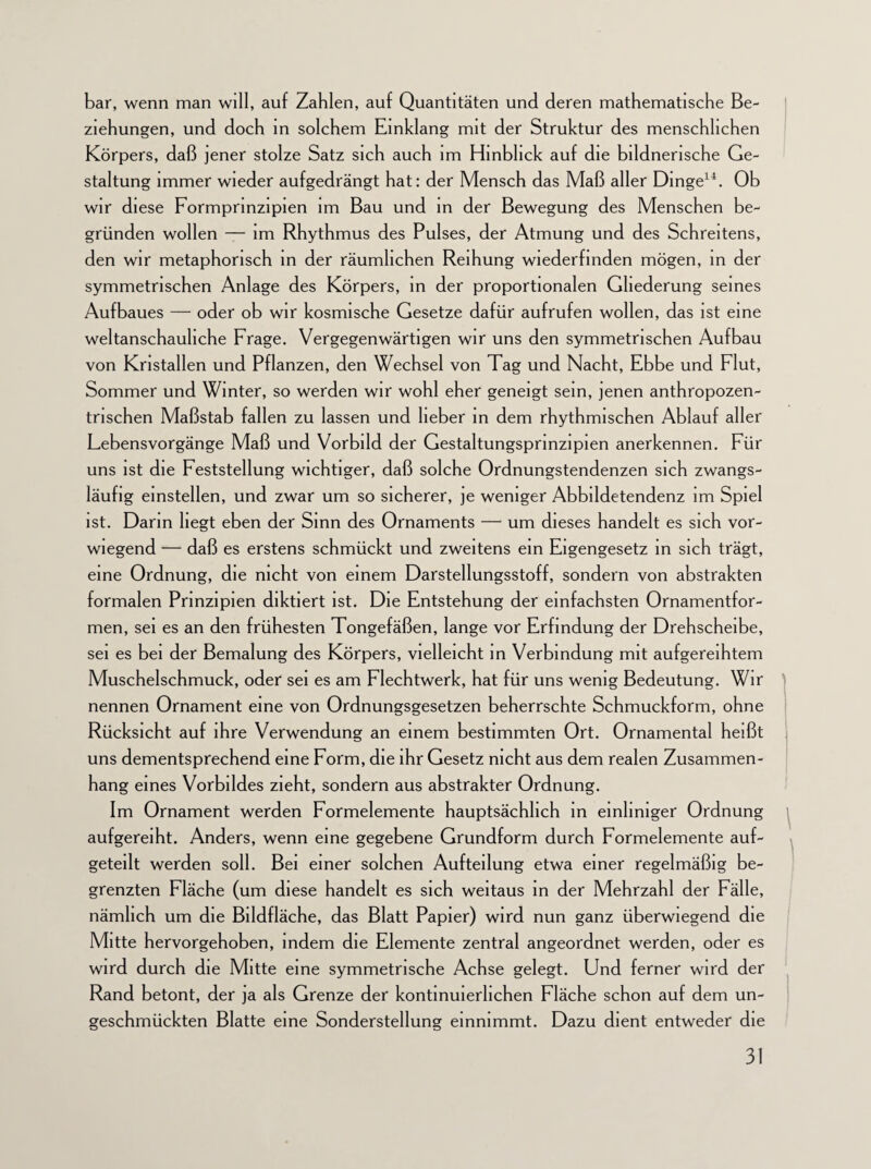 bar, wenn man will, auf Zahlen, auf Quantitäten und deren mathematische Be¬ ziehungen, und doch in solchem Einklang mit der Struktur des menschlichen Körpers, daß jener stolze Satz sich auch im Hinblick auf die bildnerische Ge¬ staltung immer wieder aufgedrängt hat: der Mensch das Maß aller Dinge14. Ob wir diese Formpnnzipien im Bau und in der Bewegung des Menschen be¬ gründen wollen — im Rhythmus des Pulses, der Atmung und des Schreitens, den wir metaphorisch in der räumlichen Reihung wiederfinden mögen, in der symmetrischen Anlage des Körpers, in der proportionalen Gliederung seines Aufbaues — oder ob wir kosmische Gesetze dafür aufrufen wollen, das ist eine weltanschauliche Frage. Vergegenwärtigen wir uns den symmetrischen Aufbau von Kristallen und Pflanzen, den Wechsel von Tag und Nacht, Ebbe und Flut, Sommer und Winter, so werden wir wohl eher geneigt sein, jenen anthropozen¬ trischen Maßstab fallen zu lassen und lieber in dem rhythmischen Ablauf aller Lebensvorgänge Maß und Vorbild der Gestaltungsprinzipien anerkennen. Für uns ist die Feststellung wichtiger, daß solche Ordnungstendenzen sich zwangs¬ läufig einstellen, und zwar um so sicherer, je weniger Abbildetendenz im Spiel ist. Darm hegt eben der Sinn des Ornaments — um dieses handelt es sich vor¬ wiegend — daß es erstens schmückt und zweitens ein Eigengesetz in sich trägt, eine Ordnung, die nicht von einem Darstellungsstoff, sondern von abstrakten formalen Prinzipien diktiert ist. Die Entstehung der einfachsten Ornamentfor¬ men, sei es an den frühesten Tongefäßen, lange vor Erfindung der Drehscheibe, sei es bei der Bemalung des Körpers, vielleicht in Verbindung mit aufgereihtem Muschelschmuck, oder sei es am Flechtwerk, hat für uns wenig Bedeutung. Wir nennen Ornament eine von Ordnungsgesetzen beherrschte Schmuckform, ohne Rücksicht auf ihre Verwendung an einem bestimmten Ort. Ornamental heißt uns dementsprechend eine Form, die ihr Gesetz nicht aus dem realen Zusammen¬ hang eines Vorbildes zieht, sondern aus abstrakter Ordnung. Im Ornament werden Formelemente hauptsächlich in einlmiger Ordnung aufgereiht. Anders, wenn eine gegebene Grundform durch Formelemente auf- geteilt werden soll. Bei einer solchen Aufteilung etwa einer regelmäßig be¬ grenzten Fläche (um diese handelt es sich weitaus in der Mehrzahl der Fälle, nämlich um die Bildfläche, das Blatt Papier) wird nun ganz überwiegend die Mitte hervorgehoben, indem die Elemente zentral angeordnet werden, oder es wird durch die Mitte eine symmetrische Achse gelegt. Und ferner wird der Rand betont, der ja als Grenze der kontinuierlichen Fläche schon auf dem un- geschmückten Blatte eine Sonderstellung einnimmt. Dazu dient entweder die