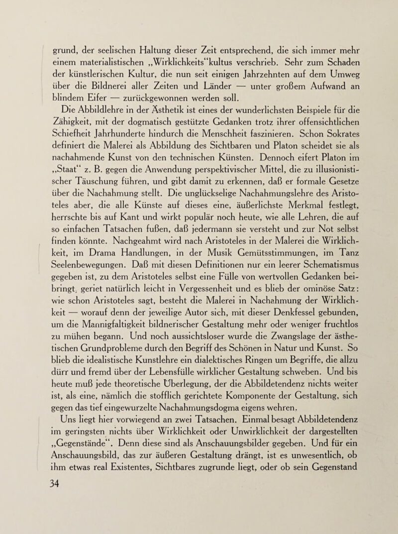 grund, der seelischen Haltung dieser Zeit entsprechend, die sich immer mehr einem materialistischen ,,Wirkhchkeits“kultus verschrieb. Sehr zum Schaden der künstlerischen Kultur, die nun seit einigen Jahrzehnten auf dem Umweg über die Bildnerei aller Zeiten und Länder — unter großem Aufwand an blindem Eifer — zurückgewonnen werden soll. Die Abbildlehre in der Ästhetik ist eines der wunderlichsten Beispiele für die Zähigkeit, mit der dogmatisch gestützte Gedanken trotz ihrer offensichtlichen Schiefheit Jahrhunderte hindurch die Menschheit faszinieren. Schon Sokrates definiert die Malerei als Abbildung des Sichtbaren und Platon scheidet sie als nachahmende Kunst von den technischen Künsten. Dennoch eifert Platon im „Staat' z. B. gegen die Anwendung perspektivischer Mittel, die zu illusionisti¬ scher Täuschung führen, und gibt damit zu erkennen, daß er formale Gesetze über die Nachahmung stellt. Die unglückselige Nachahmungslehre des Aristo¬ teles aber, die alle Künste auf dieses eine, äußerlichste Merkmal festlegt, herrschte bis auf Kant und wirkt populär noch heute, wie alle Lehren, die auf so einfachen Tatsachen fußen, daß jedermann sie versteht und zur Not selbst finden könnte. Nachgeahmt wird nach Aristoteles in der Malerei die Wirklich¬ keit, im Drama Handlungen, in der Musik Gemütsstimmungen, im Tanz Seelenbewegungen. Daß mit diesen Definitionen nur ein leerer Schematismus gegeben ist, zu dem Aristoteles selbst eine Fülle von wertvollen Gedanken bei- bringt, geriet natürlich leicht in Vergessenheit und es blieb der ominöse Satz: wie schon Aristoteles sagt, besteht die Malerei in Nachahmung der Wirklich¬ keit — worauf denn der jeweilige Autor sich, mit dieser Denkfessel gebunden, um die Mannigfaltigkeit bildnerischer Gestaltung mehr oder weniger fruchtlos zu mühen begann. Und noch aussichtsloser wurde die Zwangslage der ästhe¬ tischen Grundprobleme durch den Begriff des Schönen in Natur und Kunst. So blieb die idealistische Kunstlehre ein dialektisches Ringen um Begriffe, die allzu dürr und fremd über der Lebensfülle wirklicher Gestaltung schweben. Und bis heute muß jede theoretische Überlegung, der die Abbildetendenz nichts weiter ist, als eine, nämlich die stofflich gerichtete Komponente der Gestaltung, sich gegen das tief eingewurzelte Nachahmungsdogma eigens wehren. Uns liegt hier vorwiegend an zwei Tatsachen. Einmal besagt Abbildetendenz im geringsten nichts über Wirklichkeit oder Unwirklichkeit der dargestellten „Gegenstände'1. Denn diese sind als Anschauungsbilder gegeben. Und für ein Anschauungsbild, das zur äußeren Gestaltung drängt, ist es unwesentlich, ob ihm etwas real Existentes, Sichtbares zugrunde liegt, oder ob sein Gegenstand