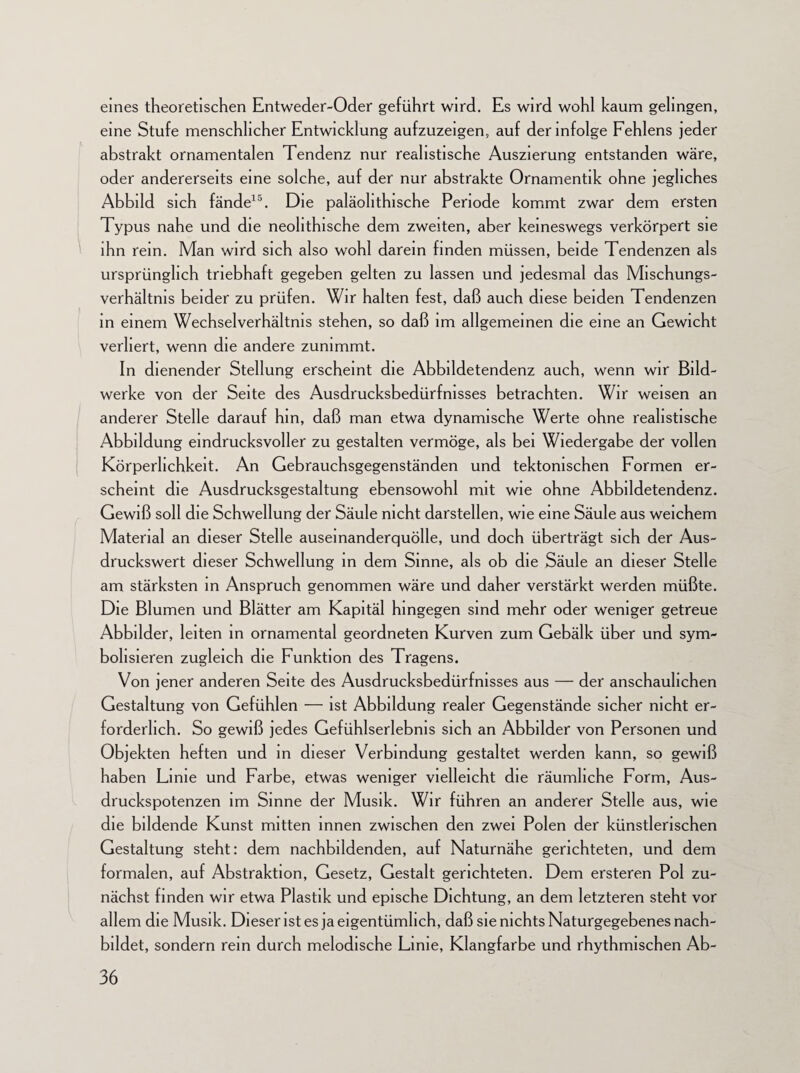 eines theoretischen Entweder-Oder geführt wird. Es wird wohl kaum gelingen, eine Stufe menschlicher Entwicklung aufzuzeigen, auf der infolge Fehlens jeder abstrakt ornamentalen Tendenz nur realistische Auszierung entstanden wäre, oder andererseits eine solche, auf der nur abstrakte Ornamentik ohne jegliches Abbild sich fände15. Die paläohthische Periode kommt zwar dem ersten Typus nahe und die neolithische dem zweiten, aber keineswegs verkörpert sie ihn rem. Man wird sich also wohl darein finden müssen, beide Tendenzen als ursprünglich triebhaft gegeben gelten zu lassen und jedesmal das Mischungs¬ verhältnis beider zu prüfen. Wir halten fest, daß auch diese beiden Tendenzen in einem Wechselverhältnis stehen, so daß im allgemeinen die eine an Gewicht verliert, wenn die andere zunimmt. In dienender Stellung erscheint die Abbildetendenz auch, wenn wir Bild¬ werke von der Seite des Ausdrucksbedürfnisses betrachten. Wir weisen an anderer Stelle darauf hm, daß man etwa dynamische Werte ohne realistische Abbildung eindrucksvoller zu gestalten vermöge, als bei Wiedergabe der vollen Körperlichkeit. An Gebrauchsgegenständen und tektonischen Formen er¬ scheint die Ausdrucksgestaltung ebensowohl mit wie ohne Abbildetendenz. Gewiß soll die Schwellung der Säule nicht darstellen, wie eine Säule aus weichem Material an dieser Stelle auseinanderquölle, und doch überträgt sich der Aus¬ druckswert dieser Schwellung in dem Sinne, als ob die Säule an dieser Stelle am stärksten in Anspruch genommen wäre und daher verstärkt werden müßte. Die Blumen und Blätter am Kapitäl hingegen sind mehr oder weniger getreue Abbilder, leiten in ornamental geordneten Kurven zum Gebälk über und sym¬ bolisieren zugleich die Funktion des Tragens. Von jener anderen Seite des Ausdrucksbedürfnisses aus — der anschaulichen Gestaltung von Gefühlen — ist Abbildung realer Gegenstände sicher nicht er¬ forderlich. So gewiß jedes Gefühlserlebnis sich an Abbilder von Personen und Objekten heften und in dieser Verbindung gestaltet werden kann, so gewiß haben Linie und Farbe, etwas weniger vielleicht die räumliche Form, Aus¬ druckspotenzen im Sinne der Musik. Wir führen an anderer Stelle aus, wie die bildende Kunst mitten innen zwischen den zwei Polen der künstlerischen Gestaltung steht: dem nachbildenden, auf Naturnähe gerichteten, und dem formalen, auf Abstraktion, Gesetz, Gestalt gerichteten. Dem ersteren Pol zu¬ nächst finden wir etwa Plastik und epische Dichtung, an dem letzteren steht vor allem die Musik. Dieser ist es ja eigentümlich, daß sie nichts Naturgegebenes nach¬ bildet, sondern rem durch melodische Lime, Klangfarbe und rhythmischen Ab-