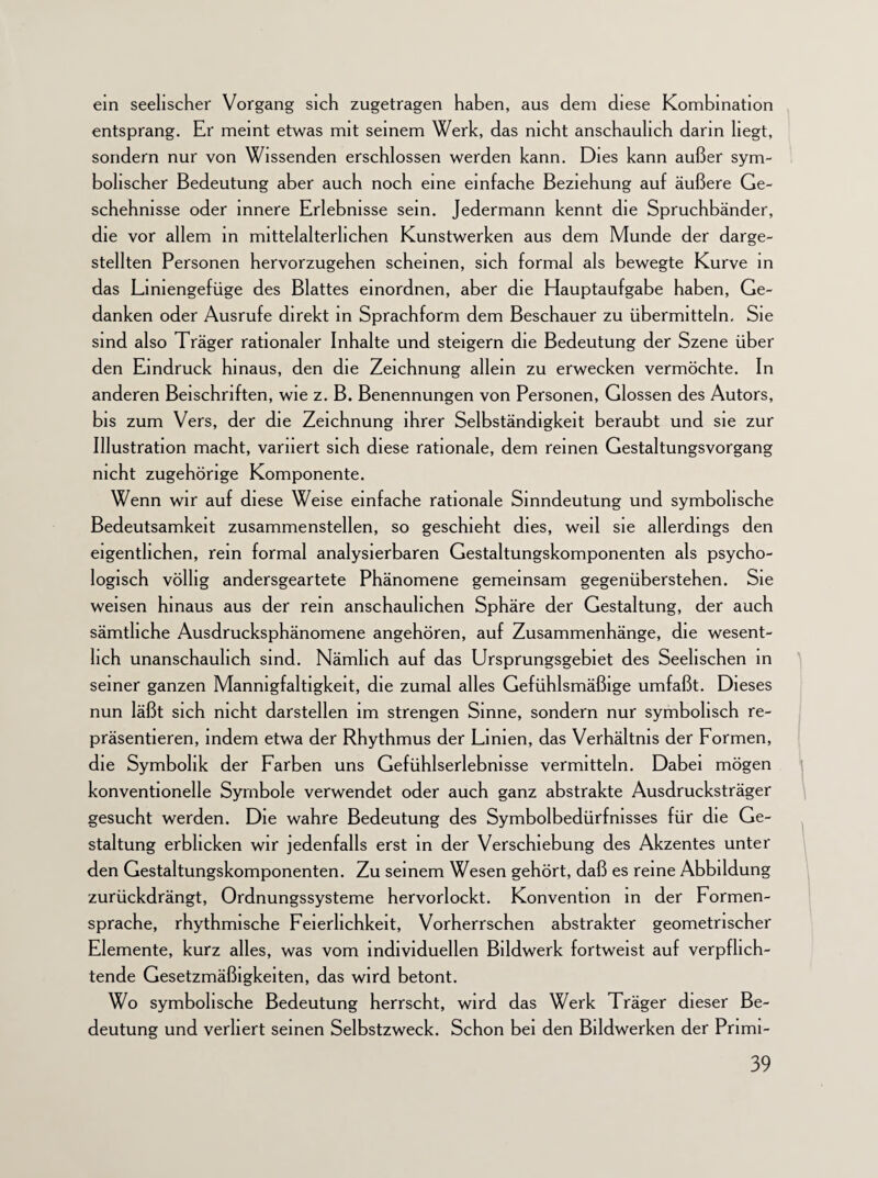 ein seelischer Vorgang sich zugetragen haben, aus dem diese Kombination entsprang. Er meint etwas mit seinem Werk, das nicht anschaulich darin liegt, sondern nur von Wissenden erschlossen werden kann. Dies kann außer sym¬ bolischer Bedeutung aber auch noch eine einfache Beziehung auf äußere Ge¬ schehnisse oder innere Erlebnisse sein. Jedermann kennt die Spruchbänder, die vor allem in mittelalterlichen Kunstwerken aus dem Munde der darge¬ stellten Personen hervorzugehen scheinen, sich formal als bewegte Kurve in das Liniengefüge des Blattes einordnen, aber die Hauptaufgabe haben, Ge¬ danken oder Ausrufe direkt in Sprachform dem Beschauer zu übermitteln. Sie sind also Träger rationaler Inhalte und steigern die Bedeutung der Szene über den Eindruck hinaus, den die Zeichnung allein zu erwecken vermöchte. In anderen Beischriften, wie z. B. Benennungen von Personen, Glossen des Autors, bis zum Vers, der die Zeichnung ihrer Selbständigkeit beraubt und sie zur Illustration macht, variiert sich diese rationale, dem reinen Gestaltungsvorgang nicht zugehörige Komponente. Wenn wir auf diese Weise einfache rationale Sinndeutung und symbolische Bedeutsamkeit zusammenstellen, so geschieht dies, weil sie allerdings den eigentlichen, rein formal analysierbaren Gestaltungskomponenten als psycho¬ logisch völlig andersgeartete Phänomene gemeinsam gegenüberstehen. Sie weisen hinaus aus der rein anschaulichen Sphäre der Gestaltung, der auch sämtliche Ausdrucksphänomene angehören, auf Zusammenhänge, die wesent¬ lich unanschauhch sind. Nämlich auf das Ursprungsgebiet des Seelischen in seiner ganzen Mannigfaltigkeit, die zumal alles Gefühlsmäßige umfaßt. Dieses nun läßt sich nicht darstellen im strengen Sinne, sondern nur symbolisch re¬ präsentieren, indem etwa der Rhythmus der Linien, das Verhältnis der Formen, die Symbolik der Farben uns Gefühlserlebnisse vermitteln. Dabei mögen konventionelle Symbole verwendet oder auch ganz abstrakte Ausdrucksträger gesucht werden. Die wahre Bedeutung des Symbolbedürfnisses für die Ge¬ staltung erblicken wir jedenfalls erst in der Verschiebung des Akzentes unter den Gestaltungskomponenten. Zu seinem Wesen gehört, daß es reine Abbildung zurückdrängt, Ordnungssysteme hervorlockt. Konvention in der Formen¬ sprache, rhythmische Feierlichkeit, Vorherrschen abstrakter geometrischer Elemente, kurz alles, was vom individuellen Bildwerk fortweist auf verpflich¬ tende Gesetzmäßigkeiten, das wird betont. Wo symbolische Bedeutung herrscht, wird das Werk Träger dieser Be¬ deutung und verliert seinen Selbstzweck. Schon bei den Bildwerken der Pnmi-