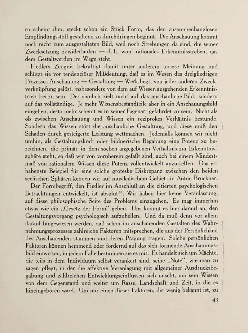 so scheint ihm, steckt schon ein Stück Form, das den zusammenhanglosen Empfindungsstoff gestaltend zu durchdringen beginnt. Die Anschauung kommt noch nicht zum ausgestalteten Bild, weil noch Strebungen da sind, die seiner Zwecksetzung zuwiderlaufen — d. h. wohl rationales Erkenntnisstreben, das dem Gestaltwerden im Wege steht. Fiedlers Zeugnis bekräftigt damit unter anderem unsere Meinung und schützt sie vor tendenziöser Mißdeutung, daß es im Wesen des dreigliedrigen Prozesses Anschauung — Gestaltung — Werk hegt, von jeder anderen Zweck¬ verknüpfung gelöst, insbesondere von dem auf Wissen ausgehenden Erkenntnis¬ trieb frei zu sein. Der nämlich zielt nicht auf das anschauliche Bild, sondern auf das vollständige. Je mehr Wissensbestandteile aber in ein Anschauungsbild eingehen, desto mehr scheint es in seiner Eigenart gefährdet zu sein. Nicht als ob zwischen Anschauung und Wissen ein reziprokes Verhältnis bestünde. Sondern das Wissen stört die anschauliche Gestaltung, und diese muß den Schaden durch gesteigerte Leistung wettmachen. Jedenfalls können wir nicht umhin, als Gestaltungskraft oder bildnerische Begabung eine Potenz zu be¬ zeichnen, die primär in dem soeben angegebenen Verhältnis zur Erkenntnis¬ sphäre steht, so daß wir von vornherein gefaßt sind, auch bei einem Mindest¬ maß von rationalem Wissen diese Potenz vollentwickelt anzutreffen. Das er¬ habenste Beispiel für eine solche groteske Diskrepanz zwischen den beiden seelischen Sphären kennen wir auf musikalischem Gebiet: in Anton Bruckner. Der Formbegriff, den Fiedler im Anschluß an die zitierten psychologischen Betrachtungen entwickelt, ist absolut20. Wir haben hier keine Veranlassung, auf diese philosophische Seite des Problems einzugehen. Es mag immerhin etwas wie ein „Gesetz der Form geben. Uns kommt es hier darauf an, den Gestaltungsvorgang psychologisch aufzuhellen. Und da muß denn vor allem darauf hingewiesen werden, daß schon im anschauenden Gestalten des Wahr¬ nehmungsprozesses zahlreiche Faktoren mitsprechen, die aus der Persönlichkeit des Anschauenden stammen und deren Prägung tragen. Solche persönlichen Faktoren können hemmend oder fördernd auf das sich formende Anschauungs- bild einwirken, in jedem Falle bestimmen sie es mit. Es handelt sich um Mächte, die teils in dem Individuum selbst verankert sind, seine „Note* l, wie man zu sagen pflegt, in der die affektive Veranlagung mit allgemeiner Ausdrucksbe¬ gabung und zahlreichen Entwicklungseinflüssen sich mischt, um sein Wissen von dem Gegenstand und weiter um Rasse, Landschaft und Zeit, in die es hineingeboren ward. Um nur einen dieser Faktoren, der wenig bekannt ist, zu