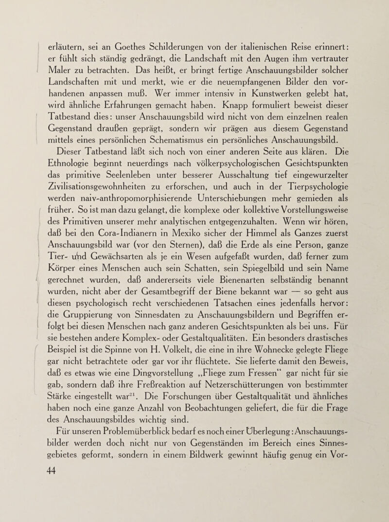 erläutern, sei an Goethes Schilderungen von der italienischen Reise erinnert: er fühlt sich ständig gedrängt, die Landschaft mit den Augen ihm vertrauter Maler zu betrachten. Das heißt, er bringt fertige Anschauungsbilder solcher Landschaften mit und merkt, wie er die neuempfangenen Bilder den vor¬ handenen anpassen muß. Wer immer intensiv in Kunstwerken gelebt hat, wird ähnliche Erfahrungen gemacht haben. Knapp formuliert beweist dieser Tatbestand dies: unser Anschauungsbild wird nicht von dem einzelnen realen Gegenstand draußen geprägt, sondern wir prägen aus diesem Gegenstand mittels eines persönlichen Schematismus ein persönliches Anschauungsbild. Dieser Tatbestand läßt sich noch von einer anderen Seite aus klären. Die Ethnologie beginnt neuerdings nach völkerpsychologischen Gesichtspunkten das primitive Seelenleben unter besserer Ausschaltung tief eingewurzelter Zivihsationsgewohnheiten zu erforschen, und auch in der Tierpsychologie werden naiv-anthropomorphisierende Unterschiebungen mehr gemieden als früher. So ist man dazu gelangt, die komplexe oder kollektive Vorstellungsweise des Primitiven unserer mehr analytischen entgegenzuhalten. Wenn wir hören, daß bei den Cora-Indianern in Mexiko sicher der Himmel als Ganzes zuerst Anschauungsbild war (vor den Sternen), daß die Erde als eine Person, ganze Tier- uhd Gewächsarten als je ein Wesen aufgefaßt wurden, daß ferner zum Körper eines Menschen auch sein Schatten, sein Spiegelbild und sein Name gerechnet wurden, daß andererseits viele Bienenarten selbständig benannt wurden, nicht aber der Gesamtbegriff der Biene bekannt war — so geht aus diesen psychologisch recht verschiedenen Tatsachen eines jedenfalls hervor: die Gruppierung von Sinnesdaten zu Anschauungsbildern und Begriffen er¬ folgt bei diesen Menschen nach ganz anderen Gesichtspunkten als bei uns. Für sie bestehen andere Komplex- oder Gestaltquahtäten. Ein besonders drastisches Beispiel ist die Spinne von H. Volkelt, die eine in ihre Wohnecke gelegte Fliege gar nicht betrachtete oder gar vor ihr flüchtete. Sie lieferte damit den Beweis, daß es etwas wie eine Dingvorstellung „Fliege zum Fressen“ gar nicht für sie gab, sondern daß ihre Freßreaktion auf Netzerschütterungen von bestimmter Stärke eingestellt war1. Die Forschungen über Gestaltquahtät und ähnliches haben noch eine ganze Anzahl von Beobachtungen geliefert, die für die Frage des Anschauungsbildes wichtig sind. Für unseren Problemüberbhck bedarf es noch einer Überlegung: Anschauungs¬ bilder werden doch nicht nur von Gegenständen im Bereich eines Sinnes- gebietes geformt, sondern in einem Bildwerk gewinnt häufig genug ein Vor-