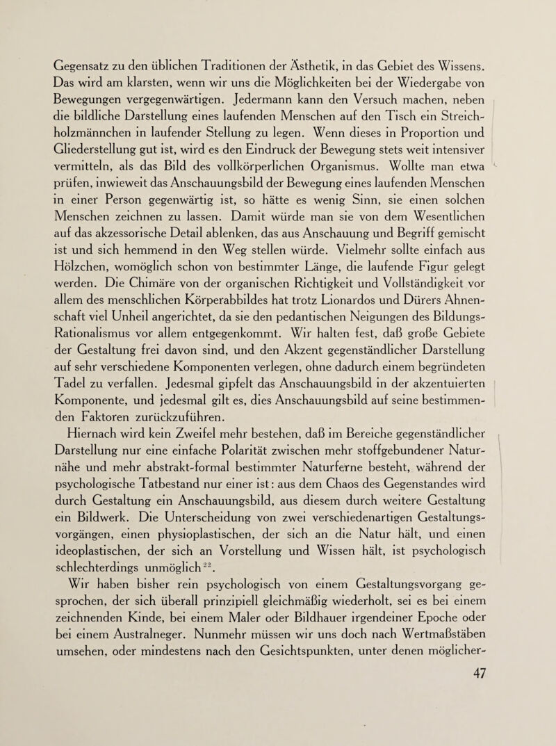 Gegensatz zu den üblichen Traditionen der Ästhetik, in das Gebiet des Wissens. Das wird am klarsten, wenn wir uns die Möglichkeiten bei der Wiedergabe von Bewegungen vergegenwärtigen. Jedermann kann den Versuch machen, neben die bildliche Darstellung eines laufenden Menschen auf den Tisch ein Streich¬ holzmännchen in laufender Stellung zu legen. Wenn dieses in Proportion und Ghederstellung gut ist, wird es den Eindruck der Bewegung stets weit intensiver vermitteln, als das Bild des vollkörperhchen Organismus. Wollte man etwa prüfen, inwieweit das Anschauungsbild der Bewegung eines laufenden Menschen in einer Person gegenwärtig ist, so hätte es wenig Sinn, sie einen solchen Menschen zeichnen zu lassen. Damit würde man sie von dem Wesentlichen auf das akzessorische Detail ablenken, das aus Anschauung und Begriff gemischt ist und sich hemmend in den Weg stellen würde. Vielmehr sollte einfach aus Hölzchen, womöglich schon von bestimmter Länge, die laufende Figur gelegt werden. Die Chimäre von der organischen Richtigkeit und Vollständigkeit vor allem des menschlichen Körperabbildes hat trotz Lionardos und Dürers Ahnen¬ schaft viel Unheil angerichtet, da sie den pedantischen Neigungen des Bildungs- Rationalismus vor allem entgegenkommt. Wir halten fest, daß große Gebiete der Gestaltung frei davon sind, und den Akzent gegenständlicher Darstellung auf sehr verschiedene Komponenten verlegen, ohne dadurch einem begründeten Tadel zu verfallen. Jedesmal gipfelt das Anschauungsbild in der akzentuierten Komponente, und jedesmal gilt es, dies Anschauungsbild auf seine bestimmen¬ den Faktoren zurückzuführen. Hiernach wird kein Zweifel mehr bestehen, daß im Bereiche gegenständlicher Darstellung nur eine einfache Polarität zwischen mehr stoffgebundener Natur¬ nähe und mehr abstrakt-formal bestimmter Naturferne besteht, während der psychologische Tatbestand nur einer ist: aus dem Chaos des Gegenstandes wird durch Gestaltung ein Anschauungsbild, aus diesem durch weitere Gestaltung ein Bildwerk. Die Unterscheidung von zwei verschiedenartigen Gestaltungs¬ vorgängen, einen physioplastischen, der sich an die Natur hält, und einen ideoplastischen, der sich an Vorstellung und Wissen hält, ist psychologisch schlechterdings unmöglich22. Wir haben bisher rem psychologisch von einem Gestaltungsvorgang ge¬ sprochen, der sich überall prinzipiell gleichmäßig wiederholt, sei es bei einem zeichnenden Kinde, bei einem Maler oder Bildhauer irgendeiner Epoche oder bei einem Australneger. Nunmehr müssen wir uns doch nach Wertmaßstäben umsehen, oder mindestens nach den Gesichtspunkten, unter denen möglicher-