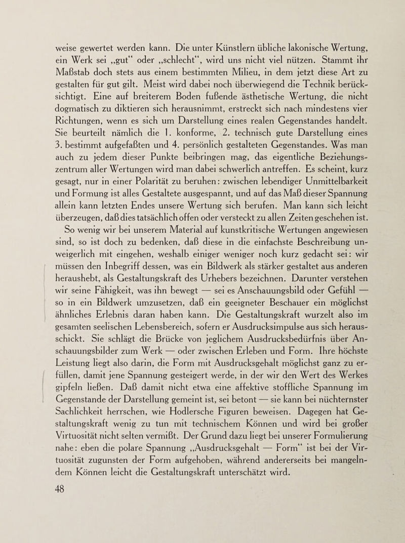 weise gewertet werden kann. Die unter Künstlern übliche lakonische Wertung, ein Werk sei „gut“ oder „schlecht“, wird uns nicht viel nützen. Stammt ihr Maßstab doch stets aus einem bestimmten Milieu, in dem jetzt diese Art zu gestalten für gut gilt. Meist wird dabei noch überwiegend die Technik berück¬ sichtigt. Eine auf breiterem Boden fußende ästhetische Wertung, die nicht dogmatisch zu diktieren sich herausnimmt, erstreckt sich nach mindestens vier Richtungen, wenn es sich um Darstellung eines realen Gegenstandes handelt. Sie beurteilt nämlich die 1. konforme, 2. technisch gute Darstellung eines 3. bestimmt aufgefaßten und 4. persönlich gestalteten Gegenstandes. Was man auch zu jedem dieser Punkte beibringen mag, das eigentliche Beziehungs¬ zentrum aller Wertungen wird man dabei schwerlich antreffen. Es scheint, kurz gesagt, nur in einer Polarität zu beruhen: zwischen lebendiger Unmittelbarkeit und Formung ist alles Gestaltete ausgespannt, und auf das Maß dieser Spannung allein kann letzten Endes unsere Wertung sich berufen. Man kann sich leicht überzeugen, daß dies tatsächlich offen oder versteckt zu allen Zeiten geschehen ist. So wenig wir bei unserem Material auf kunstkritische Wertungen angewiesen sind, so ist doch zu bedenken, daß diese in die einfachste Beschreibung un¬ weigerlich mit eingehen, weshalb einiger weniger noch kurz gedacht sei: wir müssen den Inbegriff dessen, was ein Bildwerk als stärker gestaltet aus anderen heraushebt, als Gestaltungskraft des Urhebers bezeichnen. Darunter verstehen wir seine Fähigkeit, was ihn bewegt — sei es Anschauungsbild oder Gefühl — so in ein Bildwerk umzusetzen, daß ein geeigneter Beschauer ein möglichst ähnliches Erlebnis daran haben kann. Die Gestaltungskraft wurzelt also im gesamten seelischen Lebensbereich, sofern er Ausdrucksimpulse aus sich heraus¬ schickt. Sie schlägt die Brücke von jeglichem Ausdrucksbedürfnis über An¬ schauungsbilder zum Werk — oder zwischen Erleben und Form. Ihre höchste Leistung hegt also darin, die Form mit Ausdrucksgehalt möglichst ganz zu er¬ füllen, damit jene Spannung gesteigert werde, in der wir den Wert des Werkes gipfeln ließen. Daß damit nicht etwa eine affektive stoffliche Spannung im Gegenstände der Darstellung gemeint ist, sei betont — sie kann bei nüchternster Sachlichkeit herrschen, wie Hodlersche Figuren beweisen. Dagegen hat Ge¬ staltungskraft wenig zu tun mit technischem Können und wird bei großer Virtuosität nicht selten vermißt. Der Grund dazu hegt bei unserer Formulierung nahe: eben die polare Spannung „Ausdrucksgehalt — Form“ ist bei der Vir¬ tuosität zugunsten der Form aufgehoben, während andererseits bei mangeln¬ dem Können leicht die Gestaltungskraft unterschätzt wird.