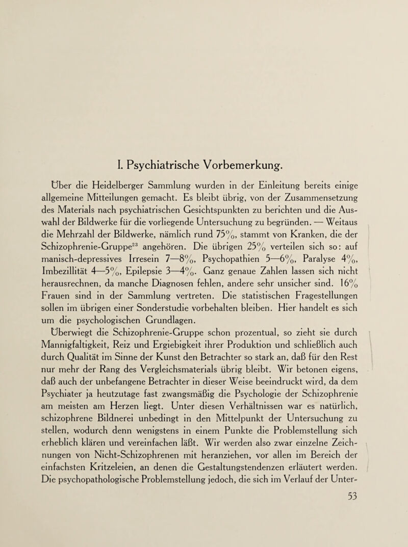 I. Psychiatrische Vorbemerkung. Uber die Heidelberger Sammlung wurden in der Einleitung bereits einige allgemeine Mitteilungen gemacht. Es bleibt übrig, von der Zusammensetzung des Materials nach psychiatrischen Gesichtspunkten zu berichten und die Aus¬ wahl der Bildwerke für die vorliegende Untersuchung zu begründen. — Weitaus die Mehrzahl der Bildwerke, nämlich rund 75%, stammt von Kranken, die der Schizophrenie-Gruppe23 angehören. Die übrigen 25% verteilen sich so: auf manisch-depressives Irresein 7—8%, Psychopathien 5—6%, Paralyse 4%, Imbezillität 4—5%, Epilepsie 3—4%. Ganz genaue Zahlen lassen sich nicht herausrechnen, da manche Diagnosen fehlen, andere sehr unsicher sind. 16% Frauen sind in der Sammlung vertreten. Die statistischen Fragestellungen sollen im übrigen einer Sonderstudie Vorbehalten bleiben. Hier handelt es sich um die psychologischen Grundlagen. Uberwiegt die Schizophrenie-Gruppe schon prozentual, so zieht sie durch Mannigfaltigkeit, Reiz und Ergiebigkeit ihrer Produktion und schließlich auch durch Qualität im Sinne der Kunst den Betrachter so stark an, daß für den Rest nur mehr der Rang des Vergleichsmatenals übrig bleibt. Wir betonen eigens, daß auch der unbefangene Betrachter in dieser Weise beeindruckt wird, da dem Psychiater ja heutzutage fast zwangsmäßig die Psychologie der Schizophrenie am meisten am Herzen hegt. Unter diesen Verhältnissen war es natürlich, schizophrene Bildnerei unbedingt in den Mittelpunkt der Untersuchung zu stellen, wodurch denn wenigstens in einem Punkte die Problemstellung sich erheblich klären und vereinfachen läßt. Wir werden also zwar einzelne Zeich¬ nungen von Nicht-Schizophrenen mit heranziehen, vor allen im Bereich der einfachsten Kritzeleien, an denen die Gestaltungstendenzen erläutert werden. Die psychopathologische Problemstellung jedoch, die sich im Verlauf der Unter-