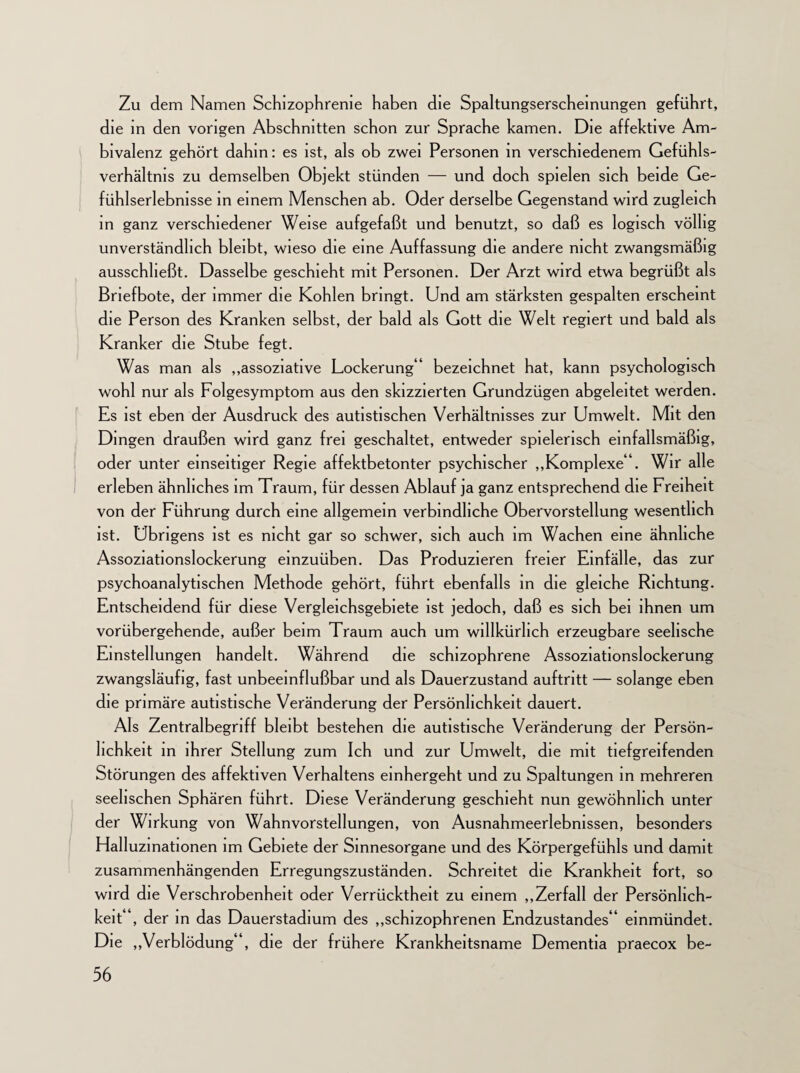 Zu dem Namen Schizophrenie haben die Spaltungserscheinungen geführt, die in den vorigen Abschnitten schon zur Sprache kamen. Die affektive Am¬ bivalenz gehört dahin: es ist, als ob zwei Personen in verschiedenem Gefühls¬ verhältnis zu demselben Objekt stünden — und doch spielen sich beide Ge¬ fühlserlebnisse in einem Menschen ab. Oder derselbe Gegenstand wird zugleich in ganz verschiedener Weise aufgefaßt und benutzt, so daß es logisch völlig unverständlich bleibt, wieso die eine Auffassung die andere nicht zwangsmäßig ausschheßt. Dasselbe geschieht mit Personen. Der Arzt wird etwa begrüßt als Briefbote, der immer die Kohlen bringt. Und am stärksten gespalten erscheint die Person des Kranken selbst, der bald als Gott die Welt regiert und bald als Kranker die Stube fegt. Was man als „assoziative Lockerung 4 bezeichnet hat, kann psychologisch wohl nur als Folgesymptom aus den skizzierten Grundzügen abgeleitet werden. Es ist eben der Ausdruck des autistischen Verhältnisses zur Umwelt. Mit den Dingen draußen wird ganz frei geschaltet, entweder spielerisch einfallsmäßig, oder unter einseitiger Regie affektbetonter psychischer „Komplexe 4. Wir alle erleben ähnliches im Traum, für dessen Ablauf ja ganz entsprechend die Freiheit von der Führung durch eine allgemein verbindliche Obervorstellung wesentlich ist. Übrigens ist es nicht gar so schwer, sich auch im Wachen eine ähnliche Assoziationslockerung emzuüben. Das Produzieren freier Einfälle, das zur psychoanalytischen Methode gehört, führt ebenfalls in die gleiche Richtung. Entscheidend für diese Vergleichsgebiete ist jedoch, daß es sich bei ihnen um vorübergehende, außer beim Traum auch um willkürlich erzeugbare seelische Einstellungen handelt. Während die schizophrene Assoziationslockerung zwangsläufig, fast unbeeinflußbar und als Dauerzustand auftritt — solange eben die primäre autistische Veränderung der Persönlichkeit dauert. Als Zentralbegriff bleibt bestehen die autistische Veränderung der Persön¬ lichkeit in ihrer Stellung zum Ich und zur Umwelt, die mit tiefgreifenden Störungen des affektiven Verhaltens einhergeht und zu Spaltungen in mehreren seelischen Sphären führt. Diese Veränderung geschieht nun gewöhnlich unter der Wirkung von Wahnvorstellungen, von Ausnahmeerlebnissen, besonders Halluzinationen im Gebiete der Sinnesorgane und des Körpergefühls und damit zusammenhängenden Erregungszuständen. Schreitet die Krankheit fort, so wird die Verschrobenheit oder Verrücktheit zu einem „Zerfall der Persönlich¬ keit“, der in das Dauerstadium des „schizophrenen Endzustandes“ einmündet. Die „Verblödung“, die der frühere Krankheitsname Dementia praecox be-