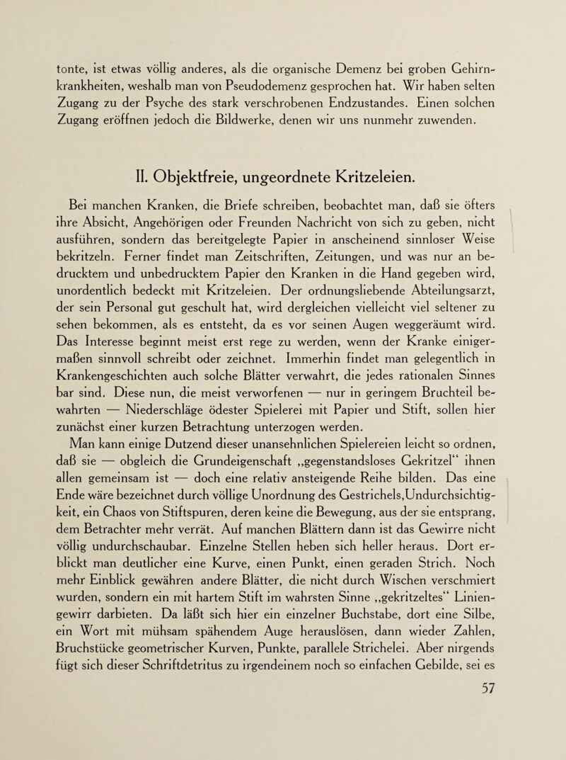 tonte, ist etwas völlig anderes, als die organische Demenz bei groben Gehirn¬ krankheiten, weshalb man von Pseudodemenz gesprochen hat. Wir haben selten Zugang zu der Psyche des stark verschrobenen Endzustandes. Emen solchen Zugang eröffnen jedoch die Bildwerke, denen wir uns nunmehr zuwenden. II. Objektfreie, ungeordnete Kritzeleien. Bei manchen Kranken, die Briefe schreiben, beobachtet man, daß sie öfters ihre Absicht, Angehörigen oder Freunden Nachricht von sich zu geben, nicht ausführen, sondern das bereitgeiegte Papier m anscheinend sinnloser Weise bekritzeln. Ferner findet man Zeitschriften, Zeitungen, und was nur an be¬ drucktem und unbedrucktem Papier den Kranken in die Hand gegeben wird, unordentlich bedeckt mit Kritzeleien. Der ordnungsliebende Abteilungsarzt, der sein Personal gut geschult hat, wird dergleichen vielleicht viel seltener zu sehen bekommen, als es entsteht, da es vor seinen Augen weggeräumt wird. Das Interesse beginnt meist erst rege zu werden, wenn der Kranke einiger¬ maßen sinnvoll schreibt oder zeichnet. Immerhin findet man gelegentlich in Krankengeschichten auch solche Blätter verwahrt, die jedes rationalen Sinnes bar sind. Diese nun, die meist verworfenen — nur in geringem Bruchteil be¬ wahrten — Niederschläge ödester Spielerei mit Papier und Stift, sollen hier zunächst einer kurzen Betrachtung unterzogen werden. Man kann einige Dutzend dieser unansehnlichen Spielereien leicht so ordnen, daß sie — obgleich die Grundeigenschaft „gegenstandsloses Gekritzel“ ihnen allen gemeinsam ist — doch eine relativ ansteigende Reihe bilden. Das eine Ende wäre bezeichnet durch völlige Unordnung des Gestnchels,Undurchsichtig¬ keit, ein Chaos von Stiftspuren, deren keine die Bewegung, aus der sie entsprang, dem Betrachter mehr verrät. Auf manchen Blättern dann ist das Gewirre nicht völlig undurchschaubar. Einzelne Stellen heben sich heller heraus. Dort er¬ blickt man deutlicher eine Kurve, einen Punkt, einen geraden Strich. Noch mehr Einblick gewähren andere Blätter, die nicht durch Wischen verschmiert wurden, sondern ein mit hartem Stift im wahrsten Sinne „gekritzeltes“ Linien- gewirr darbieten. Da läßt sich hier ein einzelner Buchstabe, dort eine Silbe, ein Wort mit mühsam spähendem Auge herauslösen, dann wieder Zahlen, Bruchstücke geometrischer Kurven, Punkte, parallele Strichelei. Aber nirgends fügt sich dieser Schriftdetritus zu irgendeinem noch so einfachen Gebilde, sei es