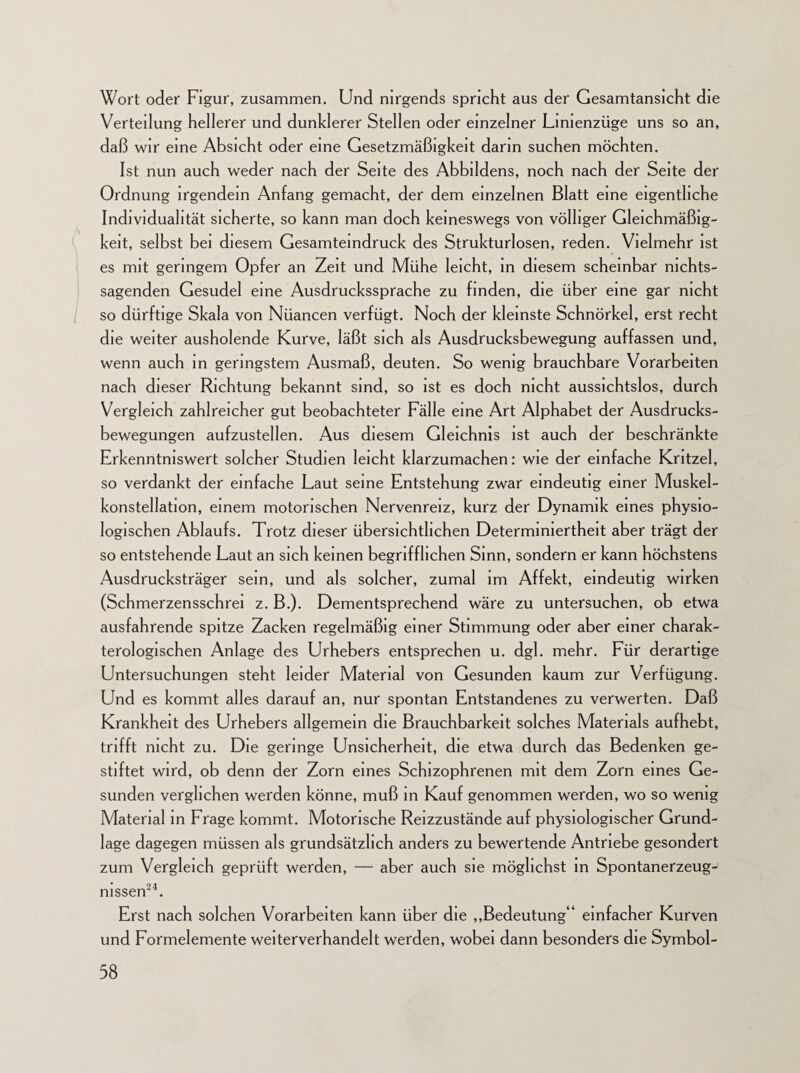 Wort oder Figur, zusammen. Und nirgends spricht aus der Gesamtansicht die Verteilung hellerer und dunklerer Stellen oder einzelner Lmienzüge uns so an, daß wir eine Absicht oder eine Gesetzmäßigkeit darin suchen möchten. Ist nun auch weder nach der Seite des Abbildern, noch nach der Seite der Ordnung irgendein Anfang gemacht, der dem einzelnen Blatt eine eigentliche Individualität sicherte, so kann man doch keineswegs von völliger Gleichmäßig¬ keit, selbst bei diesem Gesamteindruck des Strukturlosen, reden. Vielmehr ist es mit geringem Opfer an Zeit und Mühe leicht, in diesem scheinbar nichts¬ sagenden Gesudel eine Ausdruckssprache zu finden, die über eine gar nicht so dürftige Skala von Nüancen verfügt. Noch der kleinste Schnörkel, erst recht die weiter ausholende Kurve, läßt sich als Ausdrucksbewegung auffassen und, wenn auch in geringstem Ausmaß, deuten. So wenig brauchbare Vorarbeiten nach dieser Richtung bekannt si nd, so ist es doch nicht aussichtslos, durch Vergleich zahlreicher gut beobachteter Fälle eine Art Alphabet der Ausdrucks¬ bewegungen aufzustellen. Aus diesem Gleichnis ist auch der beschränkte Erkenntniswert solcher Studien leicht klarzumachen: wie der einfache Kritzel, so verdankt der einfache Laut seine Entstehung zwar eindeutig einer Muskel- konstellation, einem motorischen Nervenreiz, kurz der Dynamik eines physio¬ logischen Ablaufs. Trotz dieser übersichtlichen Determiniertheit aber trägt der so entstehende Laut an sich keinen begrifflichen Sinn, sondern er kann höchstens Ausdrucksträger sein, und als solcher, zumal im Affekt, eindeutig wirken (Schmerzensschrei z. B.). Dementsprechend wäre zu untersuchen, ob etwa ausfahrende spitze Zacken regelmäßig einer Stimmung oder aber einer charak- terologischen Anlage des Urhebers entsprechen u. dgl. mehr. Für derartige Untersuchungen steht leider Material von Gesunden kaum zur Verfügung. Und es kommt alles darauf an, nur spontan Entstandenes zu verwerten. Daß Krankheit des Urhebers allgemein die Brauchbarkeit solches Materials aufhebt, trifft nicht zu. Die geringe Unsicherheit, die etwa durch das Bedenken ge¬ stiftet wird, ob denn der Zorn eines Schizophrenen mit dem Zorn eines Ge¬ sunden verglichen werden könne, muß in Kauf genommen werden, wo so wenig Material in Frage kommt. Motorische Reizzustände auf physiologischer Grund¬ lage dagegen müssen als grundsätzlich anders zu bewertende Antriebe gesondert zum Vergleich geprüft werden, — aber auch sie möglichst in Spontanerzeug¬ nissen24. Erst nach solchen Vorarbeiten kann über die ,,Bedeutung“ einfacher Kurven und Formelemente weiterverhandelt werden, wobei dann besonders die Symbol-