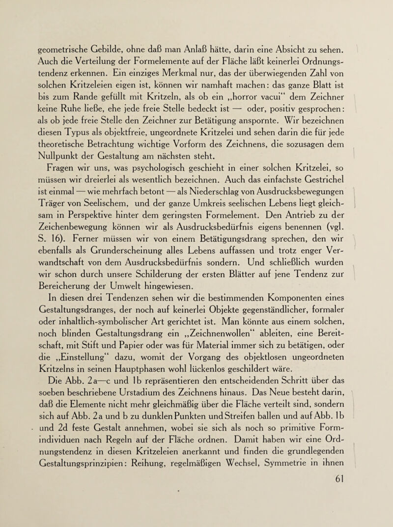 geometrische Gebilde, ohne daß man Anlaß hätte, darin eine Absicht zu sehen. Auch die Verteilung der Formelemente auf der Fläche läßt keinerlei Ordnungs¬ tendenz erkennen. Ein einziges Merkmal nur, das der überwiegenden Zahl von solchen Kritzeleien eigen ist, können wir namhaft machen: das ganze Blatt ist bis zum Rande gefüllt mit Kritzeln, als ob ein ,,horror vacui“ dem Zeichner keine Ruhe ließe, ehe jede freie Stelle bedeckt ist — oder, positiv gesprochen: als ob jede freie Stelle den Zeichner zur Betätigung anspornte. Wir bezeichnen diesen Typus als objektfreie, ungeordnete Kritzelei und sehen darin die für jede theoretische Betrachtung wichtige Vorform des Zeichnens, die sozusagen dem Nullpunkt der Gestaltung am nächsten steht. Fragen wir uns, was psychologisch geschieht in einer solchen Kritzelei, so müssen wir dreierlei als wesentlich bezeichnen. Auch das einfachste Gestrichel ist einmal — wie mehrfach betont — als Niederschlag von Ausdrucksbewegungen Träger von Seelischem, und der ganze Umkreis seelischen Lebens hegt gleich¬ sam in Perspektive hinter dem geringsten Formelement. Den Antrieb zu der Zeichenbewegung können wir als Ausdrucksbedürfnis eigens benennen (vgl. S. 16). Ferner müssen wir von einem Betätigungsdrang sprechen, den wir ebenfalls als Grunderscheinung alles Lebens auffassen und trotz enger Ver¬ wandtschaft von dem Ausdrucksbedürfnis sondern. Und schließlich wurden wir schon durch unsere Schilderung der ersten Blätter auf jene Tendenz zur Bereicherung der Umwelt hingewiesen. In diesen drei Tendenzen sehen wir die bestimmenden Komponenten eines Gestaltungsdranges, der noch auf keinerlei Objekte gegenständlicher, formaler oder inhaltlich-symbolischer Art gerichtet ist. Man könnte aus einem solchen, noch blinden Gestaltungsdrang ein „Zeichnenwollen“ ableiten, eine Bereit¬ schaft, mit Stift und Papier oder was für Material immer sich zu betätigen, oder die „Einstellung“ dazu, womit der Vorgang des objektlosen ungeordneten Kritzelns in seinen Hauptphasen wohl lückenlos geschildert wäre. Die Abb. 2a—c und 1b repräsentieren den entscheidenden Schritt über das soeben beschriebene Urstadium des Zeichnens hinaus. Das Neue besteht darin, daß die Elemente nicht mehr gleichmäßig über die Fläche verteilt sind, sondern sich auf Abb. 2 a und b zu dunklen Punkten und Streifen ballen und auf Abb. 1b und 2d feste Gestalt annehmen, wobei sie sich als noch so primitive Form- mdividuen nach Regeln auf der Fläche ordnen. Damit haben wir eine Ord¬ nungstendenz in diesen Kritzeleien anerkannt und finden die grundlegenden Gestaltungsprinzipien: Reihung, regelmäßigen Wechsel, Symmetrie in ihnen