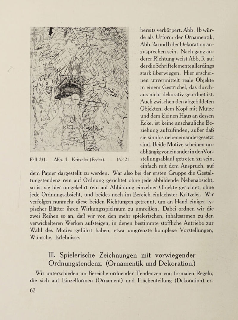 de als Urform der Ornamentik, Abb. 2a und b der Dekoration an¬ zusprechen sein. Nach ganz an¬ derer Richtung weist Abb. 3, auf derdieSchriftelemente allerdings stark überwiegen. Hier erschei¬ nen unvermittelt reale Objekte in einem Gestrichel, das durch¬ aus nicht dekorativ geordnet ist. Auch zwischen den abgebildeten Objekten, dem Kopf mit Mütze und dem kleinen Haus an dessen Ecke, ist keine anschauliche Be¬ ziehung aufzufinden, außer daß sie sinnlos nebeneinandergesetzt sind. Beide Motive scheinen un¬ abhängig voneinander in den Vor- Fall 231. Abb. 3. Kritzelei (Feder). 16X21 Stellungsablauf getreten zu sein, einfach mit dem Anspruch, auf dem Papier dargestellt zu werden. War also bei der ersten Gruppe die Gestal¬ tungstendenz rem auf Ordnung gerichtet ohne jede abbildende Nebenabsicht, so ist sie hier umgekehrt rem auf Abbildung einzelner Objekte gerichtet, ohne jede Ordnungsabsicht, und beides noch im Bereich einfachster Kritzelei. Wir verfolgen nunmehr diese beiden Richtungen getrennt, um an Hand einiger ty¬ pischer Blätter ihren Wirkungsspielraum zu umreißen. Dabei ordnen wir die zwei Reihen so an, daß wir von den mehr spielerischen, inhaltsarmen zu den verwickelteren Werken aufsteigen, in denen bestimmte stoffliche Antriebe zur Wahl des Motivs geführt haben, etwa umgrenzte komplexe Vorstellungen, Wünsche, Erlebnisse. III. Spielerische Zeichnungen mit vorwiegender Ordnungstendenz. (Ornamentik und Dekoration.) Wir unterschieden im Bereiche ordnender Tendenzen von formalen Regeln, die sich auf Einzelformen (Ornament) und Flächenteilung (Dekoration) er-