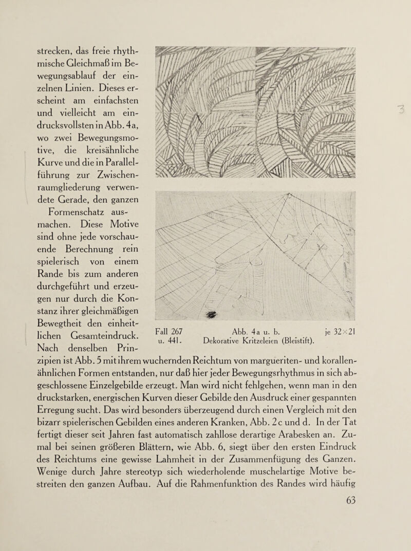 strecken, das freie rhyth¬ mische Gleichmaß im Be¬ wegungsablauf der ein¬ zelnen Limen. Dieses er¬ scheint am einfachsten und vielleicht am ein¬ drucksvollsten in Abb. 4a, wo zwei Bewegungsmo¬ tive, die kreisähnhche Kurve und die in Parallel¬ führung zur Zwischen- raumgliederung verwen¬ dete Gerade, den ganzen Formenschatz aus¬ machen. Diese Motive sind ohne jede vorschau¬ ende Berechnung rein spielerisch von einem Rande bis zum anderen durchgeführt und erzeu¬ gen nur durch die Kon¬ stanz ihrer gleichmäßigen Bewegtheit den einheit¬ lichen Gesamteindruck. Nach denselben Prin¬ zipien ist Abb. 5 mit ihrem wuchernden Reichtum von margueriten- und korallen- ähnlichen Formen entstanden, nur daß hier jeder Bewegungsrhythmus in sich ab¬ geschlossene Einzelgebilde erzeugt. Man wird nicht fehlgehen, wenn man in den druckstarken, energischen Kurven dieser Gebilde den Ausdruck einer gespannten Erregung sucht. Das wird besonders überzeugend durch einen Vergleich mit den bizarr spielerischen Gebilden eines anderen Kranken, Abb. 2c und d. In der Tat fertigt dieser seit Jahren fast automatisch zahllose derartige Arabesken an. Zu¬ mal bei seinen größeren Blättern, wie Abb. 6, siegt über den ersten Eindruck des Reichtums eine gewisse Lahmheit in der Zusammenfügung des Ganzen. Wenige durch Jahre stereotyp sich wiederholende muschelartige Motive be¬ streiten den ganzen Aufbau. Auf die Rahmenfunktion des Randes wird häufig Fall 267 u. 441. Abb. 4 a u. b. Dekorative Kritzeleien (Bleistift). je 32x21