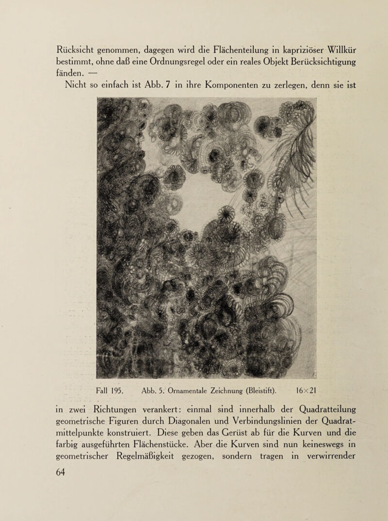Rücksicht genommen, dagegen wird die Flächenteilung in kapriziöser Willkür bestimmt, ohne daß eine Ordnungsregel oder ein reales Objekt Berücksichtigung fänden. — Nicht so einfach ist Abb. 7 in ihre Komponenten zu zerlegen, denn sie ist in zwei Richtungen verankert: einmal sind innerhalb der Quadratteilung geometrische Figuren durch Diagonalen und Verbindungslinien der Quadrat¬ mittelpunkte konstruiert. Diese geben das Gerüst ab für die Kurven und die farbig ausgeführten Flächenstücke. Aber die Kurven sind nun keineswegs in geometrischer Regelmäßigkeit gezogen, sondern tragen in verwirrender Abb. 5. Ornamentale Zeichnung (Bleistift). 16x21 Fall 195.