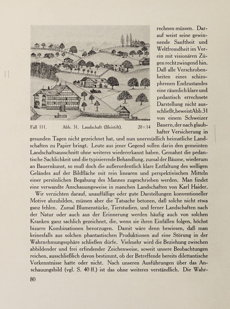 rechnen müssen. Dar¬ auf weist seine gewin¬ nende Sanftheit und Weitfremdheit im Ver¬ ein mit visionären Zü¬ gen rechtzwingend hin. Daß alle Verschroben¬ heiten eines schizo¬ phrenen Endzustandes eine räumlich klare und pedantisch errechnete Darstellung nicht aus- schheßt,beweistAbb.31 von einem Schweizer Bauern, der nach glaub¬ hafter Versicherung in gesunden Tagen nicht gezeichnet hat, und nun unermüdlich heimatliche Land¬ schaften zu Papier bringt. Leute aus jener Gegend sollen darin den gemeinten Landschaftsausschnitt ohne weiteres wiedererkannt haben. Gemahnt die pedan¬ tische Sachlichkeit und die typisierende Behandlung, zumal der Bäume, wiederum an Bauernkunst, so muß doch die außerordentlich klare Entfaltung des welligen Geländes auf der Bildfläche mit rem linearen und perspektivischen Mitteln einer persönlichen Begabung des Mannes zugeschrieben werden. Man findet eine verwandte Anschauungsweise in manchen Landschaften von Karl Haider. Wir verzichten darauf, unauffällige oder gute Darstellungen konventioneller Motive abzubilden, müssen aber die Tatsache betonen, daß solche nicht etwa ganz fehlen. Zumal Blumenstücke, Tierstudien, und ferner Landschaften nach der Natur oder auch aus der Erinnerung werden häufig auch von solchen Kranken ganz sachlich gezeichnet, die, wenn sie ihren Einfällen folgen, höchst bizarre Kombinationen bevorzugen. Damit wäre denn bewiesen, daß man keinesfalls aus solchen phantastischen Produktionen auf eine Störung in der Wahrnehmungssphäre schließen dürfe. Vielmehr wird die Beziehung zwischen abbildender und frei erfindender Zeichenweise, soweit unsere Beobachtungen reichen, ausschließlich davon bestimmt, ob der Betreffende bereits dilettantische Vorkenntnisse hatte oder nicht. Nach unseren Ausführungen über das An¬ schauungsbild (vgl. S. 40 ff.) ist das ohne weiteres verständlich. Die Wahr-