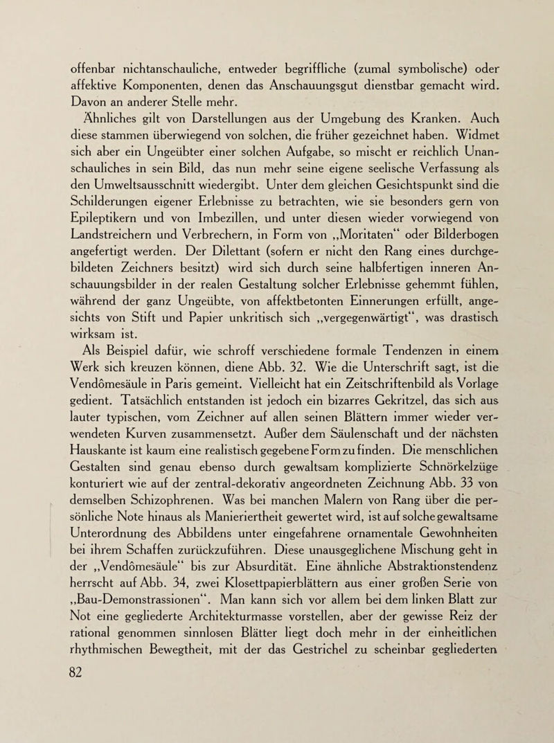 offenbar nichtanschauliche, entweder begriffliche (zumal symbolische) oder affektive Komponenten, denen das Anschauungsgut dienstbar gemacht wird. Davon an anderer Stelle mehr. Ähnliches gilt von Darstellungen aus der Umgebung des Kranken. Auch diese stammen überwiegend von solchen, die früher gezeichnet haben. Widmet sich aber ein Ungeübter einer solchen Aufgabe, so mischt er reichlich Unan- schauliches in sein Bild, das nun mehr seine eigene seelische Verfassung als den Umweltsausschnitt wiedergibt. Unter dem gleichen Gesichtspunkt sind die Schilderungen eigener Erlebnisse zu betrachten, wie sie besonders gern von Epileptikern und von Imbezillen, und unter diesen wieder vorwiegend von Landstreichern und Verbrechern, in Form von „Moritaten“ oder Bilderbogen angefertigt werden. Der Dilettant (sofern er nicht den Rang eines durchge- bildeten Zeichners besitzt) wird sich durch seine halbfertigen inneren An- schauungsbilder in der realen Gestaltung solcher Erlebnisse gehemmt fühlen, während der ganz Ungeübte, von affektbetonten Einnerungen erfüllt, ange¬ sichts von Stift und Papier unkritisch sich „vergegenwärtigt“, was drastisch wirksam ist. Als Beispiel dafür, wie schroff verschiedene formale Tendenzen in einem Werk sich kreuzen können, diene Abb. 32. Wie die Unterschrift sagt, ist die Vendomesäule in Paris gemeint. Vielleicht hat ein Zeitschnftenbild als Vorlage gedient. Tatsächlich entstanden ist jedoch ein bizarres Gekritzel, das sich aus lauter typischen, vom Zeichner auf allen seinen Blättern immer wieder ver¬ wendeten Kurven zusammensetzt. Außer dem Säulenschaft und der nächsten Hauskante ist kaum eine realistisch gegebene Form zu finden. Die menschlichen Gestalten sind genau ebenso durch gewaltsam komplizierte Schnörkelzüge konturiert wie auf der zentral-dekorativ angeordneten Zeichnung Abb. 33 von demselben Schizophrenen. Was bei manchen Malern von Rang über die per¬ sönliche Note hinaus als Manieriertheit gewertet wird, ist auf solche gewaltsame Unterordnung des Abbildens unter eingefahrene ornamentale Gewohnheiten bei ihrem Schaffen zurückzuführen. Diese unausgeglichene Mischung geht in der „Vendomesäule“ bis zur Absurdität. Eine ähnliche Abstraktionstendenz herrscht auf Abb. 34, zwei Klosettpapierblättern aus einer großen Serie von „Bau-Demonstrassionen“. Man kann sich vor allem bei dem linken Blatt zur Not eine gegliederte Architekturmasse vorstellen, aber der gewisse Reiz der rational genommen sinnlosen Blätter hegt doch mehr in der einheitlichen rhythmischen Bewegtheit, mit der das Gestrichel zu scheinbar gegliederten